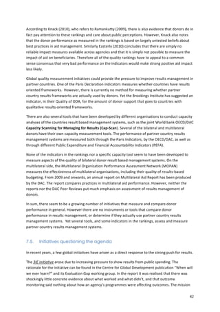 According 
to 
Knack 
(2010), 
who 
refers 
to 
Ramankutty 
(2009), 
there 
is 
also 
evidence 
that 
donors 
do 
in 
fact 
pay 
attention 
to 
these 
rankings 
and 
care 
about 
public 
perceptions. 
However, 
Knack 
also 
notes 
that 
the 
donor 
performance 
as 
measured 
in 
the 
rankings 
is 
based 
on 
largely 
untested 
beliefs 
about 
best 
practices 
in 
aid 
management. 
Similarly 
Easterly 
(2010) 
concludes 
that 
there 
are 
simply 
no 
reliable 
impact 
measures 
available 
across 
agencies 
and 
that 
it 
is 
simply 
not 
possible 
to 
measure 
the 
impact 
of 
aid 
on 
beneficiaries. 
Therefore 
all 
of 
the 
quality 
rankings 
have 
to 
appeal 
to 
a 
common 
sense 
consensus 
that 
very 
bad 
performance 
on 
the 
indicators 
would 
make 
strong 
positive 
aid 
impact 
less 
likely. 
Global 
quality 
measurement 
initiatives 
could 
provide 
the 
pressure 
to 
improve 
results 
management 
in 
partner 
countries. 
One 
of 
the 
Paris 
Declaration 
indicators 
measures 
whether 
countries 
have 
results 
oriented 
frameworks. 
However, 
there 
is 
currently 
no 
method 
for 
measuring 
whether 
partner 
country 
results 
frameworks 
are 
actually 
used 
by 
donors. 
Yet 
the 
Brookings 
Institute 
has 
suggested 
an 
indicator, 
in 
their 
Quality 
of 
ODA, 
for 
the 
amount 
of 
donor 
support 
that 
goes 
to 
countries 
with 
qualitative 
results-­‐oriented 
frameworks. 
There 
are 
also 
several 
tools 
that 
have 
been 
developed 
by 
different 
organisations 
to 
conduct 
capacity 
analyses 
of 
the 
countries 
result 
based 
management 
systems, 
such 
as 
the 
joint 
World 
bank 
OECD/DAC 
Capacity 
Scanning 
for 
Managing 
for 
Results 
(Cap-­‐Scan). 
Several 
of 
the 
bilateral 
and 
multilateral 
donors 
have 
their 
own 
capacity 
measurement 
tools. 
The 
performance 
of 
partner 
country 
results 
management 
systems 
are 
measured 
both 
through 
the 
Paris 
Indicators, 
by 
the 
OECD/DAC, 
as 
well 
as 
through 
different 
Public 
Expenditure 
and 
Financial 
Accountability 
Indicators 
(PEFA). 
None 
of 
the 
indicators 
in 
the 
rankings 
nor 
a 
specific 
capacity 
tool 
seem 
to 
have 
been 
developed 
to 
measure 
aspects 
of 
the 
quality 
of 
bilateral 
donor 
result 
based 
management 
systems. 
On 
the 
multilateral 
side, 
the 
Multilateral 
Organization 
Performance 
Assessment 
Network 
(MOPAN) 
measures 
the 
effectiveness 
of 
multilateral 
organisations, 
including 
their 
quality 
of 
results-­‐based 
budgeting. 
From 
2009 
and 
onwards, 
an 
annual 
report 
on 
Multilateral 
Aid 
Report 
has 
been 
produced 
by 
the 
DAC. 
The 
report 
compares 
practices 
in 
multilateral 
aid 
performance. 
However, 
neither 
the 
reports 
nor 
the 
DAC 
Peer 
Reviews 
put 
much 
emphasis 
on 
assessment 
of 
results 
management 
of 
donors. 
42 
In 
sum, 
there 
seem 
to 
be 
a 
growing 
number 
of 
initiatives 
that 
measure 
and 
compare 
donor 
performance 
in 
general. 
However 
there 
are 
no 
instruments 
or 
tools 
that 
compare 
donor 
performance 
in 
results 
management, 
or 
determine 
if 
they 
actually 
use 
partner 
country 
results 
management 
systems. 
Yet 
several 
tools, 
and 
some 
indicators 
in 
the 
rankings, 
assess 
and 
measure 
partner 
country 
results 
management 
systems. 
7.5. Initiatives questioning the agenda 
In 
recent 
years, 
a 
few 
global 
initiatives 
have 
arisen 
as 
a 
direct 
response 
to 
the 
strong 
push 
for 
results. 
The 
3IE 
initiative 
arose 
due 
to 
increasing 
pressure 
to 
show 
results 
from 
public 
spending. 
The 
rationale 
for 
the 
initiative 
can 
be 
found 
in 
the 
Centre 
for 
Global 
Development 
publication 
“When 
will 
we 
ever 
learn?” 
and 
its 
Evaluation 
Gap 
working 
group. 
In 
the 
report 
it 
was 
realised 
that 
there 
was 
shockingly 
little 
concrete 
evidence 
about 
what 
worked 
and 
what 
didn’t, 
and 
that 
outcome 
monitoring 
said 
nothing 
about 
how 
an 
agency’s 
programmes 
were 
affecting 
outcomes. 
The 
mission 
 