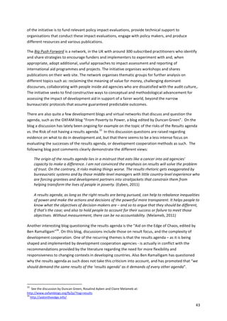 43 
of 
the 
initiative 
is 
to 
fund 
relevant 
policy 
impact 
evaluations, 
provide 
technical 
support 
to 
organisations 
that 
conduct 
these 
impact 
evaluations, 
engage 
with 
policy 
makers, 
and 
produce 
different 
resources 
and 
various 
publications. 
The 
Big 
Push 
Forward 
is 
a 
network, 
in 
the 
UK 
with 
around 
300 
subscribed 
practitioners 
who 
identify 
and 
share 
strategies 
to 
encourage 
funders 
and 
implementers 
to 
experiment 
with 
and, 
when 
appropriate, 
adopt 
additional, 
useful 
approaches 
to 
impact 
assessment 
and 
reporting 
of 
international 
aid 
programmes 
and 
projects. 
The 
initiative 
organises 
workshops 
and 
shares 
publications 
on 
their 
web 
site. 
The 
network 
organises 
thematic 
groups 
for 
further 
analysis 
on 
different 
topics 
such 
as: 
reclaiming 
the 
meaning 
of 
value 
for 
money, 
challenging 
dominant 
discourses, 
collaborating 
with 
people 
inside 
aid 
agencies 
who 
are 
dissatisfied 
with 
the 
audit 
culture,. 
The 
initiative 
seeks 
to 
find 
constructive 
ways 
to 
conceptual 
and 
methodological 
advancement 
for 
assessing 
the 
impact 
of 
development 
aid 
in 
support 
of 
a 
fairer 
world, 
beyond 
the 
narrow 
bureaucratic 
protocols 
that 
assume 
guaranteed 
predictable 
outcomes. 
There 
are 
also 
quite 
a 
few 
development 
blogs 
and 
virtual 
networks 
that 
discuss 
and 
question 
the 
agenda, 
such 
as 
the 
OXFAM 
blog 
“From 
Poverty 
to 
Power, 
a 
blog 
edited 
by 
Duncan 
Green”. 
On 
the 
blog 
a 
discussion 
has 
lately 
been 
ongoing 
for 
example 
on 
the 
topic 
of 
the 
risks 
of 
the 
Results 
agenda 
vs. 
the 
Risk 
of 
not 
having 
a 
results 
agenda.33 
In 
this 
discussion 
questions 
are 
raised 
regarding 
evidence 
on 
what 
to 
do 
in 
development 
aid, 
but 
that 
there 
seems 
to 
be 
a 
less 
intense 
focus 
on 
evaluating 
the 
successes 
of 
the 
results 
agenda, 
or 
development 
cooperation 
methods 
as 
such. 
The 
following 
blog 
post 
comments 
clearly 
demonstrate 
the 
different 
views: 
The 
origin 
of 
the 
results 
agenda 
lies 
in 
a 
mistrust 
that 
eats 
like 
a 
cancer 
into 
aid 
agencies' 
capacity 
to 
make 
a 
difference. 
I 
am 
not 
convinced 
the 
emphasis 
on 
results 
will 
solve 
the 
problem 
of 
trust. 
On 
the 
contrary, 
it 
risks 
making 
things 
worse. 
The 
results 
rhetoric 
gets 
exaggerated 
by 
bureaucratic 
systems 
and 
by 
those 
middle-­‐level 
managers 
with 
little 
country-­‐level 
experience 
who 
are 
forcing 
grantees 
and 
development 
partners 
into 
straitjackets 
that 
constrain 
them 
from 
helping 
transform 
the 
lives 
of 
people 
in 
poverty. 
(Eyben, 
2011) 
A 
results 
agenda, 
as 
long 
as 
the 
right 
results 
are 
being 
pursued, 
can 
help 
to 
rebalance 
inequalities 
of 
power 
and 
make 
the 
actions 
and 
decisions 
of 
the 
powerful 
more 
transparent. 
It 
helps 
people 
to 
know 
what 
the 
objectives 
of 
decision-­‐makers 
are 
– 
and 
so 
to 
argue 
that 
they 
should 
be 
different, 
if 
that's 
the 
case; 
and 
also 
to 
hold 
people 
to 
account 
for 
their 
success 
or 
failure 
to 
meet 
those 
objectives. 
Without 
measurement, 
there 
can 
be 
no 
accountability. 
(Melameb, 
2011) 
Another 
interesting 
blog 
questioning 
the 
results 
agenda 
is 
the 
“Aid 
on 
the 
Edge 
of 
Chaos, 
edited 
by 
Ben 
Ramalligam”34. 
On 
this 
blog, 
discussions 
include 
those 
on 
result 
focus, 
and 
the 
complexity 
of 
development 
cooperation. 
One 
of 
the 
recurring 
themes 
is 
that 
the 
results 
agenda 
– 
as 
it 
is 
being 
shaped 
and 
implemented 
by 
development 
cooperation 
agencies 
-­‐ 
is 
actually 
in 
conflict 
with 
the 
recommendations 
provided 
by 
the 
literature 
regarding 
the 
need 
for 
more 
flexibility 
and 
responsiveness 
to 
changing 
contexts 
in 
developing 
countries. 
Also 
Ben 
Ramalligam 
has 
questioned 
why 
the 
results 
agenda 
as 
such 
does 
not 
take 
this 
criticism 
into 
account, 
and 
has 
promoted 
that 
“we 
should 
demand 
the 
same 
results 
of 
the 
’results 
agenda’ 
as 
it 
demands 
of 
every 
other 
agenda”. 
33 
See 
the 
discussion 
by 
Duncan 
Green, 
Rosalind 
Ayben 
and 
Claire 
Melameb 
at: 
http://www.oxfamblogs.org/fp2p/?tag=results 
34 
http://aidontheedge.info/ 
 