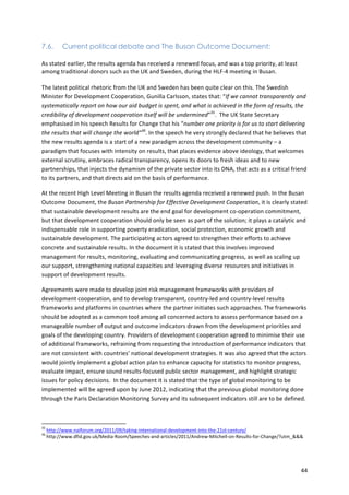 44 
7.6. Current political debate and The Busan Outcome Document: 
As 
stated 
earlier, 
the 
results 
agenda 
has 
received 
a 
renewed 
focus, 
and 
was 
a 
top 
priority, 
at 
least 
among 
traditional 
donors 
such 
as 
the 
UK 
and 
Sweden, 
during 
the 
HLF-­‐4 
meeting 
in 
Busan. 
The 
latest 
political 
rhetoric 
from 
the 
UK 
and 
Sweden 
has 
been 
quite 
clear 
on 
this. 
The 
Swedish 
Minister 
for 
Development 
Cooperation, 
Gunilla 
Carlsson, 
states 
that: 
“If 
we 
cannot 
transparently 
and 
systematically 
report 
on 
how 
our 
aid 
budget 
is 
spent, 
and 
what 
is 
achieved 
in 
the 
form 
of 
results, 
the 
credibility 
of 
development 
cooperation 
itself 
will 
be 
undermined”35. 
The 
UK 
State 
Secretary 
emphasised 
in 
his 
speech 
Results 
for 
Change 
that 
his 
“number 
one 
priority 
is 
for 
us 
to 
start 
delivering 
the 
results 
that 
will 
change 
the 
world”36. 
In 
the 
speech 
he 
very 
strongly 
declared 
that 
he 
believes 
that 
the 
new 
results 
agenda 
is 
a 
start 
of 
a 
new 
paradigm 
across 
the 
development 
community 
– 
a 
paradigm 
that 
focuses 
with 
intensity 
on 
results, 
that 
places 
evidence 
above 
ideology, 
that 
welcomes 
external 
scrutiny, 
embraces 
radical 
transparency, 
opens 
its 
doors 
to 
fresh 
ideas 
and 
to 
new 
partnerships, 
that 
injects 
the 
dynamism 
of 
the 
private 
sector 
into 
its 
DNA, 
that 
acts 
as 
a 
critical 
friend 
to 
its 
partners, 
and 
that 
directs 
aid 
on 
the 
basis 
of 
performance. 
At 
the 
recent 
High 
Level 
Meeting 
in 
Busan 
the 
results 
agenda 
received 
a 
renewed 
push. 
In 
the 
Busan 
Outcome 
Document, 
the 
Busan 
Partnership 
for 
Effective 
Development 
Cooperation, 
it 
is 
clearly 
stated 
that 
sustainable 
development 
results 
are 
the 
end 
goal 
for 
development 
co-­‐operation 
commitment, 
but 
that 
development 
cooperation 
should 
only 
be 
seen 
as 
part 
of 
the 
solution; 
it 
plays 
a 
catalytic 
and 
indispensable 
role 
in 
supporting 
poverty 
eradication, 
social 
protection, 
economic 
growth 
and 
sustainable 
development. 
The 
participating 
actors 
agreed 
to 
strengthen 
their 
efforts 
to 
achieve 
concrete 
and 
sustainable 
results. 
In 
the 
document 
it 
is 
stated 
that 
this 
involves 
improved 
management 
for 
results, 
monitoring, 
evaluating 
and 
communicating 
progress, 
as 
well 
as 
scaling 
up 
our 
support, 
strengthening 
national 
capacities 
and 
leveraging 
diverse 
resources 
and 
initiatives 
in 
support 
of 
development 
results. 
Agreements 
were 
made 
to 
develop 
joint 
risk 
management 
frameworks 
with 
providers 
of 
development 
cooperation, 
and 
to 
develop 
transparent, 
country-­‐led 
and 
country-­‐level 
results 
frameworks 
and 
platforms 
in 
countries 
where 
the 
partner 
initiates 
such 
approaches. 
The 
frameworks 
should 
be 
adopted 
as 
a 
common 
tool 
among 
all 
concerned 
actors 
to 
assess 
performance 
based 
on 
a 
manageable 
number 
of 
output 
and 
outcome 
indicators 
drawn 
from 
the 
development 
priorities 
and 
goals 
of 
the 
developing 
country. 
Providers 
of 
development 
cooperation 
agreed 
to 
minimise 
their 
use 
of 
additional 
frameworks, 
refraining 
from 
requesting 
the 
introduction 
of 
performance 
indicators 
that 
are 
not 
consistent 
with 
countries’ 
national 
development 
strategies. 
It 
was 
also 
agreed 
that 
the 
actors 
would 
jointly 
implement 
a 
global 
action 
plan 
to 
enhance 
capacity 
for 
statistics 
to 
monitor 
progress, 
evaluate 
impact, 
ensure 
sound 
results-­‐focused 
public 
sector 
management, 
and 
highlight 
strategic 
issues 
for 
policy 
decisions. 
In 
the 
document 
it 
is 
stated 
that 
the 
type 
of 
global 
monitoring 
to 
be 
implemented 
will 
be 
agreed 
upon 
by 
June 
2012, 
indicating 
that 
the 
previous 
global 
monitoring 
done 
through 
the 
Paris 
Declaration 
Monitoring 
Survey 
and 
its 
subsequent 
indicators 
still 
are 
to 
be 
defined. 
35 
http://www.naiforum.org/2011/09/taking-­‐international-­‐development-­‐into-­‐the-­‐21st-­‐century/ 
36 
http://www.dfid.gov.uk/Media-­‐Room/Speeches-­‐and-­‐articles/2011/Andrew-­‐Mitchell-­‐on-­‐Results-­‐for-­‐Change/?utm_&&& 
 