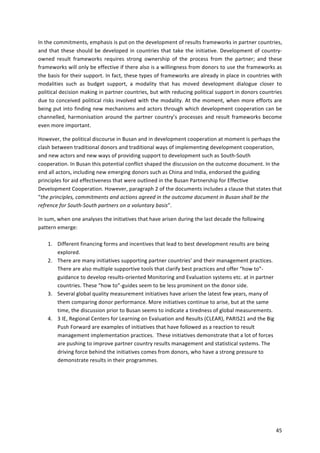 In 
the 
commitments, 
emphasis 
is 
put 
on 
the 
development 
of 
results 
frameworks 
in 
partner 
countries, 
and 
that 
these 
should 
be 
developed 
in 
countries 
that 
take 
the 
initiative. 
Development 
of 
country-­‐ 
owned 
result 
frameworks 
requires 
strong 
ownership 
of 
the 
process 
from 
the 
partner; 
and 
these 
frameworks 
will 
only 
be 
effective 
if 
there 
also 
is 
a 
willingness 
from 
donors 
to 
use 
the 
frameworks 
as 
the 
basis 
for 
their 
support. 
In 
fact, 
these 
types 
of 
frameworks 
are 
already 
in 
place 
in 
countries 
with 
modalities 
such 
as 
budget 
support, 
a 
modality 
that 
has 
moved 
development 
dialogue 
closer 
to 
political 
decision 
making 
in 
partner 
countries, 
but 
with 
reducing 
political 
support 
in 
donors 
countries 
due 
to 
conceived 
political 
risks 
involved 
with 
the 
modality. 
At 
the 
moment, 
when 
more 
efforts 
are 
being 
put 
into 
finding 
new 
mechanisms 
and 
actors 
through 
which 
development 
cooperation 
can 
be 
channelled, 
harmonisation 
around 
the 
partner 
country’s 
processes 
and 
result 
frameworks 
become 
even 
more 
important. 
However, 
the 
political 
discourse 
in 
Busan 
and 
in 
development 
cooperation 
at 
moment 
is 
perhaps 
the 
clash 
between 
traditional 
donors 
and 
traditional 
ways 
of 
implementing 
development 
cooperation, 
and 
new 
actors 
and 
new 
ways 
of 
providing 
support 
to 
development 
such 
as 
South-­‐South 
cooperation. 
In 
Busan 
this 
potential 
conflict 
shaped 
the 
discussion 
on 
the 
outcome 
document. 
In 
the 
end 
all 
actors, 
including 
new 
emerging 
donors 
such 
as 
China 
and 
India, 
endorsed 
the 
guiding 
principles 
for 
aid 
effectiveness 
that 
were 
outlined 
in 
the 
Busan 
Partnership 
for 
Effective 
Development 
Cooperation. 
However, 
paragraph 
2 
of 
the 
documents 
includes 
a 
clause 
that 
states 
that 
“the 
principles, 
commitments 
and 
actions 
agreed 
in 
the 
outcome 
document 
in 
Busan 
shall 
be 
the 
refrence 
for 
South-­‐South 
partners 
on 
a 
voluntary 
basis”. 
45 
In 
sum, 
when 
one 
analyses 
the 
initiatives 
that 
have 
arisen 
during 
the 
last 
decade 
the 
following 
pattern 
emerge: 
1. Different 
financing 
forms 
and 
incentives 
that 
lead 
to 
best 
development 
results 
are 
being 
explored. 
2. There 
are 
many 
initiatives 
supporting 
partner 
countries’ 
and 
their 
management 
practices. 
There 
are 
also 
multiple 
supportive 
tools 
that 
clarify 
best 
practices 
and 
offer 
“how 
to”-­‐ 
guidance 
to 
develop 
results-­‐oriented 
Monitoring 
and 
Evaluation 
systems 
etc. 
at 
in 
partner 
countries. 
These 
“how 
to”-­‐guides 
seem 
to 
be 
less 
prominent 
on 
the 
donor 
side. 
3. Several 
global 
quality 
measurement 
initiatives 
have 
arisen 
the 
latest 
few 
years, 
many 
of 
them 
comparing 
donor 
performance. 
More 
initiatives 
continue 
to 
arise, 
but 
at 
the 
same 
time, 
the 
discussion 
prior 
to 
Busan 
seems 
to 
indicate 
a 
tiredness 
of 
global 
measurements. 
4. 3 
IE, 
Regional 
Centers 
for 
Learning 
on 
Evaluation 
and 
Results 
(CLEAR), 
PARIS21 
and 
the 
Big 
Push 
Forward 
are 
examples 
of 
initiatives 
that 
have 
followed 
as 
a 
reaction 
to 
result 
management 
implementation 
practices. 
These 
initiatives 
demonstrate 
that 
a 
lot 
of 
forces 
are 
pushing 
to 
improve 
partner 
country 
results 
management 
and 
statistical 
systems. 
The 
driving 
force 
behind 
the 
initiatives 
comes 
from 
donors, 
who 
have 
a 
strong 
pressure 
to 
demonstrate 
results 
in 
their 
programmes. 
 