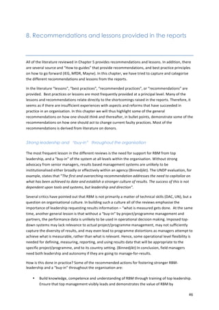 46 
8. Recommendations and lessons provided in the reports 
All 
of 
the 
literature 
reviewed 
in 
Chapter 
5 
provides 
recommendations 
and 
lessons. 
In 
addition, 
there 
are 
several 
source 
and 
“How 
to-­‐guides” 
that 
provide 
recommendations, 
and 
best 
practice 
principles 
on 
how 
to 
go 
forward 
(IEG, 
MfDR, 
Mayne). 
In 
this 
chapter, 
we 
have 
tried 
to 
capture 
and 
categorise 
the 
different 
recommendations 
and 
lessons 
from 
the 
reports. 
In 
the 
literature 
“lessons”, 
“best 
practices”, 
“recommended 
practices”, 
or 
“recommendations” 
are 
provided. 
Best 
practices 
or 
lessons 
are 
most 
frequently 
provided 
at 
a 
principal 
level. 
Many 
of 
the 
lessons 
and 
recommendations 
relate 
directly 
to 
the 
shortcomings 
raised 
in 
the 
reports. 
Therefore, 
it 
seems 
as 
if 
there 
are 
insufficient 
experiences 
with 
aspects 
and 
reforms 
that 
have 
succeeded 
in 
practice 
in 
an 
organisation. 
In 
this 
chapter 
we 
will 
thus 
highlight 
some 
of 
the 
general 
recommendations 
on 
how 
one 
should 
think 
and 
thereafter, 
in 
bullet 
points, 
demonstrate 
some 
of 
the 
recommendations 
on 
how 
one 
should 
act 
to 
change 
current 
faulty 
practices. 
Most 
of 
the 
recommendations 
is 
derived 
from 
literature 
on 
donors. 
Strong leadership and “buy-in” throughout the organisation 
The 
most 
frequent 
lesson 
in 
the 
different 
reviews 
is 
the 
need 
for 
support 
for 
RBM 
from 
top 
leadership, 
and 
a 
“buy-­‐in” 
of 
the 
system 
at 
all 
levels 
within 
the 
organisation. 
Without 
strong 
advocacy 
from 
senior 
managers, 
results 
based 
management 
systems 
are 
unlikely 
to 
be 
institutionalised 
either 
broadly 
or 
effectively 
within 
an 
agency 
(Binnedjikt). 
The 
UNDP 
evaluation, 
for 
example, 
states 
that 
“The 
first 
and 
overarching 
recommendation 
addresses 
the 
need 
to 
capitalize 
on 
what 
has 
been 
achieved 
to 
date 
and 
establish 
a 
stronger 
culture 
of 
results. 
The 
success 
of 
this 
is 
not 
dependent 
upon 
tools 
and 
systems, 
but 
leadership 
and 
direction”. 
Several 
critics 
have 
pointed 
out 
that 
RBM 
is 
not 
primarily 
a 
matter 
of 
technical 
skills 
(DAC, 
UN), 
but 
a 
question 
on 
organisational 
culture. 
In 
building 
such 
a 
culture 
all 
of 
the 
reviews 
emphasise 
the 
importance 
of 
leadership 
requesting 
results 
information 
– 
“what 
is 
measured 
gets 
done. 
At 
the 
same 
time, 
another 
general 
lesson 
is 
that 
without 
a 
“buy-­‐in” 
by 
project/programme 
management 
and 
partners, 
the 
performance 
data 
is 
unlikely 
to 
be 
used 
in 
operational 
decision 
making. 
Imposed 
top-­‐ 
down 
systems 
may 
lack 
relevance 
to 
actual 
project/programme 
management, 
may 
not 
sufficiently 
capture 
the 
diversity 
of 
results, 
and 
may 
even 
lead 
to 
programme 
distortions 
as 
managers 
attempt 
to 
achieve 
what 
is 
measurable, 
rather 
than 
what 
is 
relevant. 
Hence, 
some 
operational 
level 
flexibility 
is 
needed 
for 
defining, 
measuring, 
reporting, 
and 
using 
results 
data 
that 
will 
be 
appropriate 
to 
the 
specific 
project/programme, 
and 
to 
its 
country 
setting. 
(Binnedjikt) 
In 
conclusion, 
field 
managers 
need 
both 
leadership 
and 
autonomy 
if 
they 
are 
going 
to 
manage-­‐for-­‐results. 
How 
is 
this 
done 
in 
practice? 
Some 
of 
the 
recommended 
actions 
for 
fostering 
stronger 
RBM-­‐ 
leadership 
and 
a 
“buy-­‐in” 
throughout 
the 
organisation 
are: 
• Build 
knowledge, 
competence 
and 
understanding 
of 
RBM 
through 
training 
of 
top 
leadership. 
Ensure 
that 
top 
management 
visibly 
leads 
and 
demonstrates 
the 
value 
of 
RBM 
by 
 