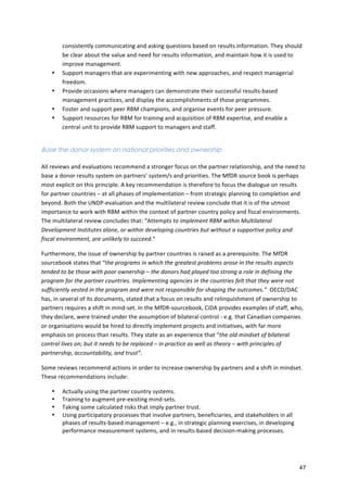 consistently 
communicating 
and 
asking 
questions 
based 
on 
results 
information. 
They 
should 
be 
clear 
about 
the 
value 
and 
need 
for 
results 
information, 
and 
maintain 
how 
it 
is 
used 
to 
improve 
management. 
47 
• Support 
managers 
that 
are 
experimenting 
with 
new 
approaches, 
and 
respect 
managerial 
freedom. 
• Provide 
occasions 
where 
managers 
can 
demonstrate 
their 
successful 
results-­‐based 
management 
practices, 
and 
display 
the 
accomplishments 
of 
those 
programmes. 
• Foster 
and 
support 
peer 
RBM 
champions, 
and 
organise 
events 
for 
peer 
pressure. 
• Support 
resources 
for 
RBM 
for 
training 
and 
acquisition 
of 
RBM 
expertise, 
and 
enable 
a 
central 
unit 
to 
provide 
RBM 
support 
to 
managers 
and 
staff. 
Base the donor system on national priorities and ownership 
All 
reviews 
and 
evaluations 
recommend 
a 
stronger 
focus 
on 
the 
partner 
relationship, 
and 
the 
need 
to 
base 
a 
donor 
results 
system 
on 
partners’ 
system/s 
and 
priorities. 
The 
MfDR 
source 
book 
is 
perhaps 
most 
explicit 
on 
this 
principle. 
A 
key 
recommendation 
is 
therefore 
to 
focus 
the 
dialogue 
on 
results 
for 
partner 
countries 
– 
at 
all 
phases 
of 
implementation 
– 
from 
strategic 
planning 
to 
completion 
and 
beyond. 
Both 
the 
UNDP-­‐evaluation 
and 
the 
multilateral 
review 
conclude 
that 
it 
is 
of 
the 
utmost 
importance 
to 
work 
with 
RBM 
within 
the 
context 
of 
partner 
country 
policy 
and 
fiscal 
environments. 
The 
multilateral 
review 
concludes 
that: 
“Attempts 
to 
implement 
RBM 
within 
Multilateral 
Development 
Institutes 
alone, 
or 
within 
developing 
countries 
but 
without 
a 
supportive 
policy 
and 
fiscal 
environment, 
are 
unlikely 
to 
succeed.“ 
Furthermore, 
the 
issue 
of 
ownership 
by 
partner 
countries 
is 
raised 
as 
a 
prerequisite. 
The 
MfDR 
sourcebook 
states 
that 
“the 
programs 
in 
which 
the 
greatest 
problems 
arose 
in 
the 
results 
aspects 
tended 
to 
be 
those 
with 
poor 
ownership 
– 
the 
donors 
had 
played 
too 
strong 
a 
role 
in 
defining 
the 
program 
for 
the 
partner 
countries. 
Implementing 
agencies 
in 
the 
countries 
felt 
that 
they 
were 
not 
sufficiently 
vested 
in 
the 
program 
and 
were 
not 
responsible 
for 
shaping 
the 
outcomes.” 
OECD/DAC 
has, 
in 
several 
of 
its 
documents, 
stated 
that 
a 
focus 
on 
results 
and 
relinquishment 
of 
ownership 
to 
partners 
requires 
a 
shift 
in 
mind-­‐set. 
In 
the 
MfDR-­‐sourcebook, 
CiDA 
provides 
examples 
of 
staff, 
who, 
they 
declare, 
were 
trained 
under 
the 
assumption 
of 
bilateral 
control 
-­‐ 
e.g. 
that 
Canadian 
companies 
or 
organisations 
would 
be 
hired 
to 
directly 
implement 
projects 
and 
initiatives, 
with 
far 
more 
emphasis 
on 
process 
than 
results. 
They 
state 
as 
an 
experience 
that 
“the 
old 
mindset 
of 
bilateral 
control 
lives 
on; 
but 
it 
needs 
to 
be 
replaced 
– 
in 
practice 
as 
well 
as 
theory 
– 
with 
principles 
of 
partnership, 
accountability, 
and 
trust”. 
Some 
reviews 
recommend 
actions 
in 
order 
to 
increase 
ownership 
by 
partners 
and 
a 
shift 
in 
mindset. 
These 
recommendations 
include: 
• Actually 
using 
the 
partner 
country 
systems. 
• Training 
to 
augment 
pre-­‐existing 
mind-­‐sets. 
• Taking 
some 
calculated 
risks 
that 
imply 
partner 
trust. 
• Using 
participatory 
processes 
that 
involve 
partners, 
beneficiaries, 
and 
stakeholders 
in 
all 
phases 
of 
results-­‐based 
management 
– 
e.g., 
in 
strategic 
planning 
exercises, 
in 
developing 
performance 
measurement 
systems, 
and 
in 
results-­‐based 
decision-­‐making 
processes. 
 