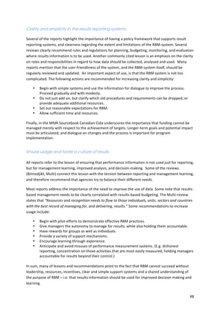 48 
Clarity and simplicity in the results reporting systems 
Several 
of 
the 
reports 
highlight 
the 
importance 
of 
having 
a 
policy 
framework 
that 
supports 
result 
reporting 
systems, 
and 
clearness 
regarding 
the 
extent 
and 
limitations 
of 
the 
RBM-­‐system. 
Several 
reviews 
clearly 
recommend 
rules 
and 
regulations 
for 
planning, 
budgeting, 
monitoring, 
and 
evaluation 
where 
results 
information 
is 
to 
be 
used. 
Another 
commonly 
cited 
lesson 
is 
an 
emphasis 
on 
the 
clarity 
on 
roles 
and 
responsibilities 
in 
regard 
to 
how 
data 
should 
be 
collected, 
analysed 
and 
used. 
Many 
reports 
mention 
that 
the 
user-­‐friendliness 
of 
the 
system, 
and 
the 
RBM-­‐system 
itself, 
should 
be 
regularly 
reviewed 
and 
updated. 
An 
important 
aspect 
of 
use, 
is 
that 
the 
RBM 
system 
is 
not 
too 
complicated. 
The 
following 
actions 
are 
recommended 
for 
increasing 
clarity 
and 
simplicity: 
• Begin 
with 
simple 
systems 
and 
use 
the 
information 
for 
dialogue 
to 
improve 
the 
process. 
Proceed 
gradually 
and 
with 
modesty. 
• Do 
not 
just 
add 
on, 
but 
clarify 
which 
old 
procedures 
and 
requirements 
can 
be 
dropped, 
or 
provide 
adequate 
additional 
resources. 
• Set 
out 
reasonable 
expectations 
for 
RBM. 
• Allow 
sufficient 
time 
and 
resources. 
Finally, 
in 
the 
MfdR 
Sourcebook 
Canadian 
Cida 
underscores 
the 
importance 
that 
funding 
cannot 
be 
managed 
merely 
with 
respect 
to 
the 
achievement 
of 
targets. 
Longer-­‐term 
goals 
and 
potential 
impact 
must 
be 
articulated, 
and 
dialogue 
on 
changes 
and 
the 
process 
is 
important 
for 
program 
implementation. 
Ensure usage and foster a culture of results 
All 
reports 
refer 
to 
the 
lesson 
of 
ensuring 
that 
performance 
information 
is 
not 
used 
just 
for 
reporting, 
but 
for 
management 
learning, 
improved 
analysis, 
and 
decision-­‐making. 
Some 
of 
the 
reviews 
(Binnedjikt, 
Multi) 
connect 
this 
lesson 
with 
the 
tension 
between 
reporting 
and 
management 
learning, 
and 
therefore 
recommend 
that 
agencies 
try 
to 
balance 
their 
different 
needs. 
Most 
reports 
address 
the 
importance 
of 
the 
need 
to 
improve 
the 
use 
of 
data. 
Some 
note 
that 
results-­‐ 
based 
management 
needs 
to 
be 
clearly 
correlated 
with 
results-­‐based 
budgeting. 
The 
Multi-­‐review 
states 
that 
“Resources 
and 
recognition 
needs 
to 
flow 
to 
those 
individuals, 
units, 
sectors 
and 
countries 
with 
the 
best 
record 
of 
managing 
for, 
and 
delivering, 
results.“ 
Some 
recommendations 
to 
increase 
usage 
include: 
• Begin 
with 
pilot 
efforts 
to 
demonstrate 
effective 
RBM 
practices. 
• Give 
managers 
the 
autonomy 
to 
manage 
for 
results, 
while 
also 
holding 
them 
accountable. 
• Have 
rewards 
for 
groups 
as 
well 
as 
individuals. 
• Provide 
a 
variety 
of 
support 
mechanisms. 
• Encourage 
learning 
through 
experience. 
• Anticipate 
and 
avoid 
misuses 
of 
performance 
measurement 
systems. 
(E.g. 
dishonest 
reporting, 
concentration 
on 
those 
activities 
that 
are 
most 
easily 
measured, 
holding 
managers 
accountable 
for 
results 
beyond 
their 
control.) 
In 
sum, 
many 
of 
lessons 
and 
recommendations 
point 
to 
the 
fact 
that 
RBM 
cannot 
succeed 
without 
leadership, 
resources, 
incentives, 
clear 
and 
simple 
support 
systems 
and 
a 
shared 
understanding 
of 
the 
purpose 
of 
RBM 
– 
i.e. 
that 
results 
information 
should 
be 
used 
for 
improved 
decision 
making 
and 
learning. 
 