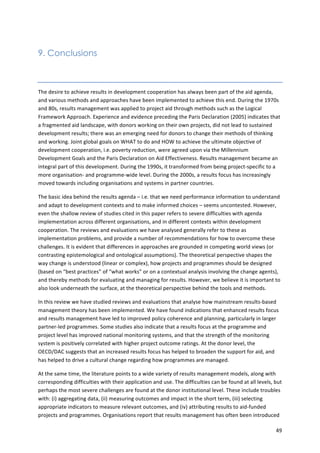 49 
9. Conclusions 
The 
desire 
to 
achieve 
results 
in 
development 
cooperation 
has 
always 
been 
part 
of 
the 
aid 
agenda, 
and 
various 
methods 
and 
approaches 
have 
been 
implemented 
to 
achieve 
this 
end. 
During 
the 
1970s 
and 
80s, 
results 
management 
was 
applied 
to 
project 
aid 
through 
methods 
such 
as 
the 
Logical 
Framework 
Approach. 
Experience 
and 
evidence 
preceding 
the 
Paris 
Declaration 
(2005) 
indicates 
that 
a 
fragmented 
aid 
landscape, 
with 
donors 
working 
on 
their 
own 
projects, 
did 
not 
lead 
to 
sustained 
development 
results; 
there 
was 
an 
emerging 
need 
for 
donors 
to 
change 
their 
methods 
of 
thinking 
and 
working. 
Joint 
global 
goals 
on 
WHAT 
to 
do 
and 
HOW 
to 
achieve 
the 
ultimate 
objective 
of 
development 
cooperation, 
i.e. 
poverty 
reduction, 
were 
agreed 
upon 
via 
the 
Millennium 
Development 
Goals 
and 
the 
Paris 
Declaration 
on 
Aid 
Effectiveness. 
Results 
management 
became 
an 
integral 
part 
of 
this 
development. 
During 
the 
1990s, 
it 
transformed 
from 
being 
project-­‐specific 
to 
a 
more 
organisation-­‐ 
and 
programme-­‐wide 
level. 
During 
the 
2000s, 
a 
results 
focus 
has 
increasingly 
moved 
towards 
including 
organisations 
and 
systems 
in 
partner 
countries. 
The 
basic 
idea 
behind 
the 
results 
agenda 
– 
i.e. 
that 
we 
need 
performance 
information 
to 
understand 
and 
adapt 
to 
development 
contexts 
and 
to 
make 
informed 
choices 
– 
seems 
uncontested. 
However, 
even 
the 
shallow 
review 
of 
studies 
cited 
in 
this 
paper 
refers 
to 
severe 
difficulties 
with 
agenda 
implementation 
across 
different 
organisations, 
and 
in 
different 
contexts 
within 
development 
cooperation. 
The 
reviews 
and 
evaluations 
we 
have 
analysed 
generally 
refer 
to 
these 
as 
implementation 
problems, 
and 
provide 
a 
number 
of 
recommendations 
for 
how 
to 
overcome 
these 
challenges. 
It 
is 
evident 
that 
differences 
in 
approaches 
are 
grounded 
in 
competing 
world 
views 
(or 
contrasting 
epistemological 
and 
ontological 
assumptions). 
The 
theoretical 
perspective 
shapes 
the 
way 
change 
is 
understood 
(linear 
or 
complex), 
how 
projects 
and 
programmes 
should 
be 
designed 
(based 
on 
“best 
practices” 
of 
“what 
works” 
or 
on 
a 
contextual 
analysis 
involving 
the 
change 
agents), 
and 
thereby 
methods 
for 
evaluating 
and 
managing 
for 
results. 
However, 
we 
believe 
it 
is 
important 
to 
also 
look 
underneath 
the 
surface, 
at 
the 
theoretical 
perspective 
behind 
the 
tools 
and 
methods. 
In 
this 
review 
we 
have 
studied 
reviews 
and 
evaluations 
that 
analyse 
how 
mainstream 
results-­‐based 
management 
theory 
has 
been 
implemented. 
We 
have 
found 
indications 
that 
enhanced 
results 
focus 
and 
results 
management 
have 
led 
to 
improved 
policy 
coherence 
and 
planning, 
particularly 
in 
larger 
partner-­‐led 
programmes. 
Some 
studies 
also 
indicate 
that 
a 
results 
focus 
at 
the 
programme 
and 
project 
level 
has 
improved 
national 
monitoring 
systems, 
and 
that 
the 
strength 
of 
the 
monitoring 
system 
is 
positively 
correlated 
with 
higher 
project 
outcome 
ratings. 
At 
the 
donor 
level, 
the 
OECD/DAC 
suggests 
that 
an 
increased 
results 
focus 
has 
helped 
to 
broaden 
the 
support 
for 
aid, 
and 
has 
helped 
to 
drive 
a 
cultural 
change 
regarding 
how 
programmes 
are 
managed. 
At 
the 
same 
time, 
the 
literature 
points 
to 
a 
wide 
variety 
of 
results 
management 
models, 
along 
with 
corresponding 
difficulties 
with 
their 
application 
and 
use. 
The 
difficulties 
can 
be 
found 
at 
all 
levels, 
but 
perhaps 
the 
most 
severe 
challenges 
are 
found 
at 
the 
donor 
institutional 
level. 
These 
include 
troubles 
with: 
(i) 
aggregating 
data, 
(ii) 
measuring 
outcomes 
and 
impact 
in 
the 
short 
term, 
(iii) 
selecting 
appropriate 
indicators 
to 
measure 
relevant 
outcomes, 
and 
(iv) 
attributing 
results 
to 
aid-­‐funded 
projects 
and 
programmes. 
Organisations 
report 
that 
results 
management 
has 
often 
been 
introduced 
 