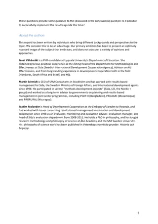 5 
These 
questions 
provide 
some 
guidance 
to 
the 
(discussed 
in 
the 
conclusions) 
question: 
Is 
it 
possible 
to 
successfully 
implement 
the 
results 
agenda 
this 
time? 
About the authors 
This 
report 
has 
been 
written 
by 
individuals 
who 
bring 
different 
backgrounds 
and 
perspectives 
to 
the 
topic. 
We 
consider 
this 
to 
be 
an 
advantage. 
Our 
primary 
ambition 
has 
been 
to 
present 
an 
optimally 
nuanced 
image 
of 
the 
subject 
that 
embraces, 
and 
does 
not 
obscure, 
a 
variety 
of 
opinions 
and 
approaches. 
Janet 
Vähämäki 
is 
a 
PhD-­‐candidate 
at 
Uppsala 
University’s 
Department 
of 
Education. 
She 
obtained 
previous 
practical 
experience 
as 
the 
Acting 
Head 
of 
the 
Department 
for 
Methodologies 
and 
Effectiveness 
at 
Sida 
(Swedish 
International 
Development 
Cooperation 
Agency), 
Advisor 
on 
Aid 
Effectiveness, 
and 
from 
longstanding 
experience 
in 
development 
cooperation 
both 
in 
the 
field 
(Honduras, 
South 
Africa 
and 
Brazil) 
and 
HQ. 
Martin 
Schmidt 
is 
CEO 
of 
SPM 
Consultants 
in 
Stockholm 
and 
has 
worked 
with 
results-­‐based 
management 
for 
Sida, 
the 
Swedish 
Ministry 
of 
Foreign 
Affairs, 
and 
international 
development 
agents 
since 
1998. 
He 
participated 
in 
several 
“methods 
development 
projects” 
(Sida, 
UD, 
the 
Nordic 
+ 
group) 
and 
worked 
as 
a 
long-­‐term 
advisor 
to 
governments 
on 
planning 
and 
results-­‐based 
management 
in 
joint 
sector 
programmes, 
including 
PEDP-­‐II 
(Bangladesh), 
PROAGRI 
(Mozambique) 
and 
PRORURAL 
(Nicaragua). 
Joakim 
Molander 
is 
Head 
of 
Development 
Cooperation 
at 
the 
Embassy 
of 
Sweden 
to 
Rwanda, 
and 
has 
worked 
with 
issues 
concerning 
results-­‐based 
management 
in 
education 
and 
development 
cooperation 
since 
1998 
as 
an 
evaluator, 
monitoring 
and 
evaluation 
advisor, 
evaluation 
manager, 
and 
head 
of 
Sida’s 
evaluation 
department 
from 
2008-­‐2011. 
He 
holds 
a 
PhD 
in 
philosophy, 
and 
has 
taught 
research 
methodology 
and 
philosophy 
of 
science 
at 
Åbo 
Academy 
and 
the 
Mid 
Sweden 
University. 
His 
philosophy 
of 
science 
work 
has 
been 
published 
in 
Vetenskapsteoretiska 
grunder. 
Historia 
och 
begrepp. 
 