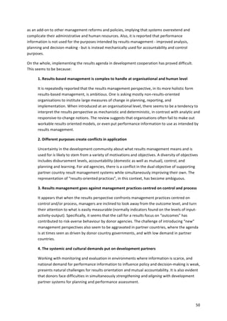 50 
as 
an 
add-­‐on 
to 
other 
management 
reforms 
and 
policies, 
implying 
that 
systems 
overextend 
and 
complicate 
their 
administrative 
and 
human 
resources. 
Also, 
it 
is 
reported 
that 
performance 
information 
is 
not 
used 
for 
the 
purposes 
intended 
by 
results 
management 
-­‐ 
improved 
analysis, 
planning 
and 
decision-­‐making 
-­‐ 
but 
is 
instead 
mechanically 
used 
for 
accountability 
and 
control 
purposes. 
On 
the 
whole, 
implementing 
the 
results 
agenda 
in 
development 
cooperation 
has 
proved 
difficult. 
This 
seems 
to 
be 
because: 
1. 
Results-­‐based 
management 
is 
complex 
to 
handle 
at 
organisational 
and 
human 
level 
It 
is 
repeatedly 
reported 
that 
the 
results 
management 
perspective, 
in 
its 
more 
holistic 
form 
results-­‐based 
management, 
is 
ambitious. 
One 
is 
asking 
mostly 
non-­‐results-­‐oriented 
organisations 
to 
institute 
large 
measures 
of 
change 
in 
planning, 
reporting, 
and 
implementation. 
When 
introduced 
at 
an 
organisational 
level, 
there 
seems 
to 
be 
a 
tendency 
to 
interpret 
the 
results 
perspective 
as 
mechanistic 
and 
deterministic, 
in 
contrast 
with 
analytic 
and 
responsive-­‐to-­‐change 
notions. 
The 
review 
suggests 
that 
organisations 
often 
fail 
to 
make 
out 
workable 
results 
oriented 
models, 
or 
even 
put 
performance 
information 
to 
use 
as 
intended 
by 
results 
management. 
2. 
Different 
purposes 
create 
conflicts 
in 
application 
Uncertainty 
in 
the 
development 
community 
about 
what 
results 
management 
means 
and 
is 
used 
for 
is 
likely 
to 
stem 
from 
a 
variety 
of 
motivations 
and 
objectives. 
A 
diversity 
of 
objectives 
includes 
disbursement 
levels, 
accountability 
(domestic 
as 
well 
as 
mutual), 
control, 
and 
planning 
and 
learning. 
For 
aid 
agencies, 
there 
is 
a 
conflict 
in 
the 
dual 
objective 
of 
supporting 
partner 
country 
result 
management 
systems 
while 
simultaneously 
improving 
their 
own. 
The 
representation 
of 
“results-­‐oriented 
practices”, 
in 
this 
context, 
has 
become 
ambiguous. 
3. 
Results 
management 
goes 
against 
management 
practices 
centred 
on 
control 
and 
process 
It 
appears 
that 
when 
the 
results 
perspective 
confronts 
management 
practices 
centred 
on 
control 
and/or 
process, 
managers 
are 
inclined 
to 
look 
away 
from 
the 
outcome 
level, 
and 
turn 
their 
attention 
to 
what 
is 
easily 
measurable 
(normally 
indicators 
found 
on 
the 
levels 
of 
input-­‐ 
activity-­‐output). 
Specifically, 
it 
seems 
that 
the 
call 
for 
a 
results 
focus 
on 
“outcomes” 
has 
contributed 
to 
risk-­‐averse 
behaviour 
by 
donor 
agencies. 
The 
challenge 
of 
introducing 
“new” 
management 
perspectives 
also 
seem 
to 
be 
aggravated 
in 
partner 
countries, 
where 
the 
agenda 
is 
at 
times 
seen 
as 
driven 
by 
donor 
country 
governments, 
and 
with 
low 
demand 
in 
partner 
countries. 
4. 
The 
systemic 
and 
cultural 
demands 
put 
on 
development 
partners 
Working 
with 
monitoring 
and 
evaluation 
in 
environments 
where 
information 
is 
scarce, 
and 
national 
demand 
for 
performance 
information 
to 
influence 
policy 
and 
decision-­‐making 
is 
weak, 
presents 
natural 
challenges 
for 
results 
orientation 
and 
mutual 
accountability. 
It 
is 
also 
evident 
that 
donors 
face 
difficulties 
in 
simultaneously 
strengthening 
and 
aligning 
with 
development 
partner 
systems 
for 
planning 
and 
performance 
assessment. 
 