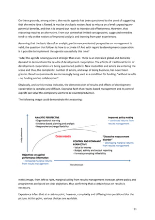 On 
these 
grounds, 
among 
others, 
the 
results 
agenda 
has 
been 
questioned 
to 
the 
point 
of 
suggesting 
that 
the 
entire 
idea 
is 
flawed. 
It 
may 
be 
that 
basic 
notions 
lead 
to 
misuse 
on 
a 
level 
surpassing 
any 
potential 
benefits, 
and 
that 
it 
is 
beyond 
our 
reach 
to 
increase 
aid 
effectiveness. 
However, 
that 
reasoning 
requires 
an 
alternative. 
From 
our 
somewhat 
limited 
vantage 
point, 
suggested 
remedies 
tend 
to 
rely 
on 
the 
notions 
of 
improved 
analysis 
and 
learning 
from 
past 
experiences. 
Assuming 
that 
the 
basic 
idea 
of 
an 
analytic, 
performance-­‐oriented 
perspective 
on 
management 
is 
valid, 
the 
question 
that 
follows 
is: 
how 
to 
activate 
it? 
And 
with 
regard 
to 
development 
cooperation: 
is 
it 
possible 
to 
implement 
the 
agenda 
successfully 
this 
time? 
Today 
the 
agenda 
is 
being 
pushed 
stronger 
than 
ever. 
There 
is 
an 
increased 
global 
and 
domestic 
demand 
to 
demonstrate 
the 
results 
of 
development 
cooperation. 
The 
effects 
of 
traditional 
forms 
of 
development 
cooperation 
are 
being 
questioned 
publicly. 
New 
modalities 
and 
actors 
are 
entering 
the 
scene 
and 
thus, 
the 
complexity, 
number 
of 
actors, 
and 
ways 
of 
doing 
business, 
has 
never 
been 
greater. 
Results 
requirements 
are 
increasingly 
being 
used 
as 
a 
condition 
for 
funding: 
“without 
results 
-­‐ 
no 
funding 
and 
no 
collaboration”. 
51 
Obviously, 
and 
as 
this 
review 
indicates, 
the 
demonstration 
of 
results 
and 
effects 
of 
development 
cooperation 
is 
complex 
and 
difficult. 
Excessive 
faith 
that 
results-­‐based 
management 
and 
its 
control 
aspects 
can 
solve 
this 
complexity 
seems 
to 
be 
counterproductive. 
The 
following 
image 
could 
demonstrate 
this 
reasoning: 
In 
this 
image, 
from 
left 
to 
right, 
marginal 
utility 
from 
results 
management 
increases 
where 
policy 
and 
programmes 
are 
based 
on 
clear 
objectives, 
thus 
confirming 
that 
a 
certain 
focus 
on 
results 
is 
necessary. 
Experience 
infers 
that 
at 
a 
certain 
point, 
however, 
complexity 
and 
differing 
interpretations 
blur 
the 
picture. 
At 
this 
point, 
various 
choices 
are 
available. 
 