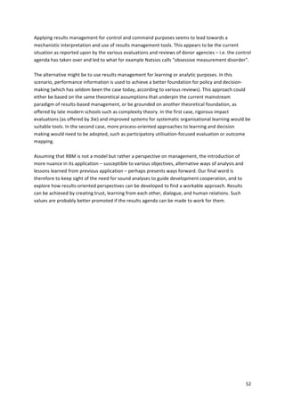 Applying 
results 
management 
for 
control 
and 
command 
purposes 
seems 
to 
lead 
towards 
a 
mechanistic 
interpretation 
and 
use 
of 
results 
management 
tools. 
This 
appears 
to 
be 
the 
current 
situation 
as 
reported 
upon 
by 
the 
various 
evaluations 
and 
reviews 
of 
donor 
agencies 
– 
i.e. 
the 
control 
agenda 
has 
taken 
over 
and 
led 
to 
what 
for 
example 
Natsios 
calls 
“obsessive 
measurement 
disorder”. 
The 
alternative 
might 
be 
to 
use 
results 
management 
for 
learning 
or 
analytic 
purposes. 
In 
this 
scenario, 
performance 
information 
is 
used 
to 
achieve 
a 
better 
foundation 
for 
policy 
and 
decision-­‐ 
making 
(which 
has 
seldom 
been 
the 
case 
today, 
according 
to 
various 
reviews). 
This 
approach 
could 
either 
be 
based 
on 
the 
same 
theoretical 
assumptions 
that 
underpin 
the 
current 
mainstream 
paradigm 
of 
results-­‐based 
management, 
or 
be 
grounded 
on 
another 
theoretical 
foundation, 
as 
offered 
by 
late 
modern 
schools 
such 
as 
complexity 
theory. 
In 
the 
first 
case, 
rigorous 
impact 
evaluations 
(as 
offered 
by 
3ie) 
and 
improved 
systems 
for 
systematic 
organisational 
learning 
would 
be 
suitable 
tools. 
In 
the 
second 
case, 
more 
process-­‐oriented 
approaches 
to 
learning 
and 
decision 
making 
would 
need 
to 
be 
adopted, 
such 
as 
participatory 
utilisation-­‐focused 
evaluation 
or 
outcome 
mapping. 
52 
Assuming 
that 
RBM 
is 
not 
a 
model 
but 
rather 
a 
perspective 
on 
management, 
the 
introduction 
of 
more 
nuance 
in 
its 
application 
– 
susceptible 
to 
various 
objectives, 
alternative 
ways 
of 
analysis 
and 
lessons 
learned 
from 
previous 
application 
– 
perhaps 
presents 
ways 
forward. 
Our 
final 
word 
is 
therefore 
to 
keep 
sight 
of 
the 
need 
for 
sound 
analyses 
to 
guide 
development 
cooperation, 
and 
to 
explore 
how 
results-­‐oriented 
perspectives 
can 
be 
developed 
to 
find 
a 
workable 
approach. 
Results 
can 
be 
achieved 
by 
creating 
trust, 
learning 
from 
each 
other, 
dialogue, 
and 
human 
relations. 
Such 
values 
are 
probably 
better 
promoted 
if 
the 
results 
agenda 
can 
be 
made 
to 
work 
for 
them. 
 