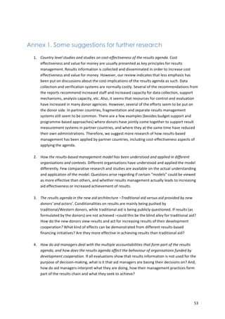 53 
Annex 1. Some suggestions for further research 
1. Country 
level 
studies 
and 
studies 
on 
cost-­‐effectiveness 
of 
the 
results 
agenda. 
Cost 
effectiveness 
and 
value 
for 
money 
are 
usually 
presented 
as 
key 
principles 
for 
results 
management. 
Results 
information 
is 
collected 
and 
disseminated 
in 
order 
to 
increase 
cost 
effectiveness 
and 
value 
for 
money. 
However, 
our 
review 
indicates 
that 
less 
emphasis 
has 
been 
put 
on 
discussions 
about 
the 
cost-­‐implications 
of 
the 
results 
agenda 
as 
such. 
Data 
collection 
and 
verification 
systems 
are 
normally 
costly. 
Several 
of 
the 
recommendations 
from 
the 
reports 
recommend 
increased 
staff 
and 
increased 
capacity 
for 
data 
collection, 
support 
mechanisms, 
analysis 
capacity, 
etc. 
Also, 
it 
seems 
that 
resources 
for 
control 
and 
evaluation 
have 
increased 
in 
many 
donor 
agencies. 
However, 
several 
of 
the 
efforts 
seem 
to 
be 
put 
on 
the 
donor 
side. 
In 
partner 
countries, 
fragmentation 
and 
separate 
results 
management 
systems 
still 
seem 
to 
be 
common. 
There 
are 
a 
few 
examples 
(besides 
budget 
support 
and 
programme-­‐based 
approaches) 
where 
donors 
have 
jointly 
come 
together 
to 
support 
result 
measurement 
systems 
in 
partner 
countries, 
and 
where 
they 
at 
the 
same 
time 
have 
reduced 
their 
own 
administrations. 
Therefore, 
we 
suggest 
more 
research 
of 
how 
results-­‐based 
management 
has 
been 
applied 
by 
partner 
countries, 
including 
cost-­‐effectiveness 
aspects 
of 
applying 
the 
agenda. 
2. How 
the 
results-­‐based 
management 
model 
has 
been 
understood 
and 
applied 
in 
different 
organisations 
and 
contexts. 
Different 
organisations 
have 
understood 
and 
applied 
the 
model 
differently. 
Few 
comparative 
research 
and 
studies 
are 
available 
on 
the 
actual 
understanding 
and 
application 
of 
the 
model. 
Questions 
arise 
regarding 
if 
certain 
“models” 
could 
be 
viewed 
as 
more 
effective 
than 
others, 
and 
whether 
results 
management 
actually 
leads 
to 
increasing 
aid 
effectiveness 
or 
increased 
achievement 
of 
results. 
3. The 
results 
agenda 
in 
the 
new 
aid 
architecture 
–Traditional 
aid 
versus 
aid 
provided 
by 
new 
donors’ 
and 
actors’. 
Conditionalities 
on 
results 
are 
mainly 
being 
pushed 
by 
traditional/Western 
donors, 
while 
traditional 
aid 
is 
being 
publicly 
questioned. 
If 
results 
(as 
formulated 
by 
the 
donors) 
are 
not 
achieved 
–could 
this 
be 
the 
blind 
alley 
for 
traditional 
aid? 
How 
do 
the 
new 
donors 
view 
results 
and 
act 
for 
increasing 
results 
of 
their 
development 
cooperation? 
What 
kind 
of 
effects 
can 
be 
demonstrated 
from 
different 
results-­‐based 
financing 
initiatives? 
Are 
they 
more 
effective 
in 
achieving 
results 
than 
traditional 
aid? 
4. How 
do 
aid 
managers 
deal 
with 
the 
multiple 
accountabilities 
that 
form 
part 
of 
the 
results 
agenda, 
and 
how 
does 
the 
results 
agenda 
affect 
the 
behaviour 
of 
organisations 
funded 
by 
development 
cooperation. 
If 
all 
evaluations 
show 
that 
results 
information 
is 
not 
used 
for 
the 
purpose 
of 
decision-­‐making, 
what 
is 
it 
that 
aid 
managers 
are 
basing 
their 
decisions 
on? 
And, 
how 
do 
aid 
managers 
interpret 
what 
they 
are 
doing, 
how 
their 
management 
practices 
form 
part 
of 
the 
results 
chain 
and 
what 
they 
seek 
to 
achieve? 
 