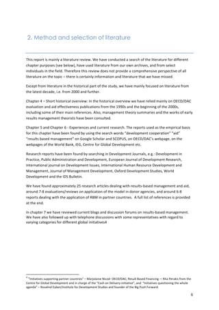 6 
2. Method and selection of literature 
This 
report 
is 
mainly 
a 
literature 
review. 
We 
have 
conducted 
a 
search 
of 
the 
literature 
for 
different 
chapter 
purposes 
(see 
below), 
have 
used 
literature 
from 
our 
own 
archives, 
and 
from 
select 
individuals 
in 
the 
field. 
Therefore 
this 
review 
does 
not 
provide 
a 
comprehensive 
perspective 
of 
all 
literature 
on 
the 
topic 
– 
there 
is 
certainly 
information 
and 
literature 
that 
we 
have 
missed. 
Except 
from 
literature 
in 
the 
historical 
part 
of 
the 
study, 
we 
have 
mainly 
focused 
on 
literature 
from 
the 
latest 
decade, 
i.e. 
from 
2000 
and 
further. 
Chapter 
4 
– 
Short 
historical 
overview: 
In 
the 
historical 
overview 
we 
have 
relied 
mainly 
on 
OECD/DAC 
evaluation 
and 
aid 
effectiveness 
publications 
from 
the 
1990s 
and 
the 
beginning 
of 
the 
2000s, 
including 
some 
of 
their 
main 
references. 
Also, 
management 
theory 
summaries 
and 
the 
works 
of 
early 
results 
management 
theorists 
have 
been 
consulted. 
Chapter 
5 
and 
Chapter 
6 
-­‐ 
Experiences 
and 
current 
research. 
The 
reports 
used 
as 
the 
empirical 
basis 
for 
this 
chapter 
have 
been 
found 
by 
using 
the 
search 
words 
“development 
cooperation” 
“aid” 
“results 
based 
management” 
on 
Google 
Scholar 
and 
SCOPUS, 
on 
OECD/DAC’s 
webpage, 
on 
the 
webpages 
of 
the 
World 
Bank, 
IEG, 
Centre 
for 
Global 
Development 
etc. 
Research 
reports 
have 
been 
found 
by 
searching 
in 
Development 
Journals, 
e.g.: 
Development 
in 
Practice, 
Public 
Administration 
and 
Development, 
European 
Journal 
of 
Development 
Research, 
International 
journal 
on 
Development 
Issues, 
International 
Human 
Resource 
Development 
and 
Management, 
Journal 
of 
Management 
Development, 
Oxford 
Development 
Studies, 
World 
Development 
and 
the 
IDS 
Bulletin. 
We 
have 
found 
approximately 
25 
research 
articles 
dealing 
with 
results-­‐based 
management 
and 
aid, 
around 
7-­‐8 
evaluations/reviews 
on 
application 
of 
the 
model 
in 
donor 
agencies, 
and 
around 
6-­‐8 
reports 
dealing 
with 
the 
application 
of 
RBM 
in 
partner 
countries. 
A 
full 
list 
of 
references 
is 
provided 
at 
the 
end. 
In 
chapter 
7 
we 
have 
reviewed 
current 
blogs 
and 
discussion 
forums 
on 
results-­‐based 
management. 
We 
have 
also 
followed 
up 
with 
telephone 
discussions 
with 
some 
representatives 
with 
regard 
to 
varying 
categories 
for 
different 
global 
initiatives4 
4 
“Initiatives 
supporting 
partner 
countries” 
– 
Marjolaine 
Nicod-­‐ 
OECD/DAC; 
Result 
Based 
Financing 
-­‐– 
Rita 
Perakis 
from 
the 
Centre 
for 
Global 
Development 
and 
in 
charge 
of 
the 
“Cash 
on 
Delivery-­‐initiative”, 
and 
“Initiatives 
questioning 
the 
whole 
agenda” 
– 
Rosalind 
Eyben/Institute 
for 
Development 
Studies 
and 
founder 
of 
the 
Big 
Push 
Forward. 
 