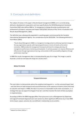 7 
3. Concepts and definitions 
The 
subject 
of 
review 
in 
this 
paper 
is 
Results-­‐based 
management 
(RBM) 
as 
it 
is 
currently 
being 
defined 
in 
development 
cooperation 
and 
more 
specifically 
by 
the 
OECD/Development 
Assistance 
Committee 
(DAC) 
who 
defines 
RBM 
as 
“A 
management 
strategy 
focusing 
on 
performance 
and 
achievement 
of 
outputs, 
outcomes 
and 
impact”(OECD/DAC 
Glossary 
of 
Key 
Terms 
in 
Evaluation 
and 
Results 
Based 
Management, 
2002). 
The 
definition 
was 
subsequently 
expanded 
in 
a 
working 
paper 
commissioned 
by 
the 
Canadian 
International 
Development 
Agency 
–for 
consideration 
by 
the 
OECD/DAC. 
The 
following 
definition 
is 
from 
Meier 
(2003): 
“Results-­‐Based 
Management 
(RBM) 
is 
a 
management 
strategy 
aimed 
at 
achieving 
important 
changes 
in 
the 
way 
organisations 
operate, 
with 
improving 
performance 
in 
terms 
of 
results 
as 
the 
central 
orientation. 
RBM 
provides 
the 
management 
framework 
with 
tools 
for 
strategic 
planning, 
risk 
management, 
performance 
monitoring 
and 
evaluation. 
It’s 
primary 
purpose 
is 
to 
improve 
efficiency 
and 
effectiveness 
through 
organisational 
learning, 
and 
secondly 
to 
fulfil 
accountability 
obligations 
through 
performance 
reporting.“ 
In 
RBM 
the 
results 
management 
idea 
is 
conceptualised 
by 
way 
of 
an 
image. 
This 
image 
is 
used 
to 
illustrate 
a 
mind-­‐set 
and 
takes 
the 
shape 
of 
a 
results 
chain5. 
The 
main 
idea 
is 
to 
demonstrate 
where 
the 
analytical 
starting 
point 
is 
– 
on 
the 
outcome/impact 
level 
-­‐ 
and 
that 
there 
are 
both 
temporal 
and 
causal 
dimensions 
to 
the 
sequence 
of 
events 
(chain) 
that 
lead 
to 
outcome 
and 
impact. 
In 
RBM, 
the 
idea 
is 
to 
arrive 
at 
a 
reasonable 
results-­‐chain 
assumption, 
i.e. 
a 
strategy 
that 
says 
we 
expect 
X 
to 
happen 
if 
we 
do 
Y, 
and 
then 
monitor 
the 
merit 
of 
that 
assumption 
in 
implementation. 
According 
to 
Meier 
the 
RBM 
language 
differs 
from 
precursors 
such 
as 
Management 
by 
Objectives 
and 
Logical 
Framework 
Approach 
(see 
next 
section 
4), 
where 
significant 
differences 
lay 
in 
how 
RBM 
terms 
(input, 
output, 
outcome 
etc.) 
are 
defined 
in 
relationship 
to 
one 
another. 
5 
Adapted 
from 
Meier 
(2003) 
p. 
7. 
 