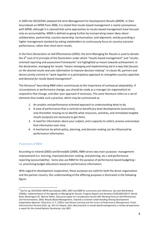 In 
2005 
the 
OECD/DAC 
adopted 
the 
term 
Management 
for 
Development 
Results 
(MfDR). 
In 
their 
Sourcebook 
on 
MfDR 
from 
2006, 
it 
is 
stated 
that 
results-­‐based 
management 
is 
nearly 
synonymous 
with 
MfDR, 
although 
it 
is 
claimed 
that 
some 
approaches 
to 
results-­‐based 
management 
have 
focused 
only 
on 
accountability. 
MfDR 
is 
defined 
as 
going 
further 
by 
incorporating 
newer 
ideas 
about 
collaboration, 
partnership, 
country 
ownership, 
harmonisation, 
and 
alignment, 
and 
by 
providing 
a 
higher 
management 
standard 
by 
asking 
stakeholders 
to 
continuously 
focus 
on 
country 
outcome 
performance, 
rather 
than 
short-­‐term 
results. 
In 
the 
Paris 
Declaration 
on 
Aid 
Effectiveness 
(2005), 
the 
term 
Managing 
for 
Results 
is 
used 
to 
denote 
the 
4th 
(out 
of 
5) 
principle 
of 
the 
Declaration 
under 
which 
“results-­‐based 
management” 
and 
“results-­‐ 
oriented 
reporting 
and 
assessment 
frameworks” 
are 
highlighted 
as 
means 
towards 
achievement. 
In 
the 
declaration, 
managing 
for 
results 
“means 
managing 
and 
implementing 
aid 
in 
a 
way 
that 
focuses 
on 
the 
desired 
results 
and 
uses 
information 
to 
improve 
decision-­‐making”. 
In 
clause 
46, 
partners 
and 
donors 
jointly 
commit 
to 
“work 
together 
in 
a 
participatory 
approach 
to 
strengthen 
country 
capacities 
and 
demand 
for 
results 
based 
management”. 
8 
The 
literature6 
describing 
RBM 
refers 
unanimously 
to 
the 
importance 
of 
contextual 
adaptability. 
If 
circumstances 
or 
performance 
change, 
you 
should 
be 
ready 
as 
a 
manager 
(or 
organisation) 
to 
respond 
to 
that 
change, 
and 
alter 
your 
approach 
if 
necessary. 
The 
same 
literature 
refers 
to 
a 
set 
of 
elements 
that 
enable 
such 
a 
practice, 
which 
may 
be 
summarised 
as: 
1. An 
analytic 
and 
performance-­‐oriented 
approach 
to 
understanding 
what 
to 
do. 
2. A 
view 
of 
performance 
that 
is 
centred 
on 
beneficiary 
level 
developments 
(outcomes), 
only 
thereafter 
moving 
on 
to 
identify 
what 
resources, 
activities, 
and 
immediate 
tangible 
results 
(outputs) 
are 
necessary 
to 
get 
there. 
3. A 
need 
for 
information 
about 
your 
subject, 
and 
a 
capacity 
to 
collect, 
process 
and 
analyse 
that 
information 
over 
time. 
4. A 
mechanism 
by 
which 
policy, 
planning, 
and 
decision-­‐making 
can 
be 
influenced 
by 
performance 
information. 
Purposes of RBM 
According 
to 
Ireland 
(2003) 
and 
Binnedjikt 
(2000), 
RBM 
serves 
two 
main 
purposes: 
management 
improvement 
(i.e. 
learning, 
improved 
decision 
making, 
and 
planning, 
etc.) 
and 
performance 
reporting 
(accountability). 
Some 
also 
use 
RBM 
for 
the 
purpose 
of 
performance-­‐based 
budgeting 
– 
i.e. 
prioritising 
budget 
allocations 
based 
on 
performance 
information. 
With 
regard 
to 
development 
cooperation, 
these 
purposes 
are 
valid 
for 
both 
the 
donor 
organisation 
and 
the 
partner 
country. 
Our 
understanding 
of 
the 
differing 
purposes 
is 
illustrated 
in 
the 
following 
figure: 
6 
See 
for 
eg. 
OECD/DAC 
MfDR 
Sourcebooks 
2005, 
2007 
and 
2008 
for 
summaries 
and 
references. 
See 
also 
World 
Bank. 
(2004b). 
Implementation 
of 
the 
Agenda 
on 
Managing 
for 
Results: 
Progress 
Report 
and 
Annexes 
(CODE2004-­‐0017). 
World 
Bank, 
Washington 
DC. 
Werner 
Meier, 
Discussion 
paper 
for 
consideration 
by 
the 
DAC 
Working 
Party 
on 
Aid 
Effectiveness 
and 
Harmonization, 
2003; 
Results-­‐Based 
Management, 
Towards 
a 
Common 
Understanding 
Among 
Development 
Cooperation 
Agencies. 
Moynihan, 
D. 
P. 
(2005); 
Goal-­‐Based 
Learning 
and 
the 
Future 
of 
Performance 
Management, 
Public 
Administration 
Review 
65(2): 
pp. 
203-­‐16. 
Mayne, 
John; 
Best 
practices 
in 
results-­‐based 
management, 
a 
review 
of 
experience, 
a 
report 
for 
the 
United 
Nations 
Secretariat, 
July 
2007. 
 