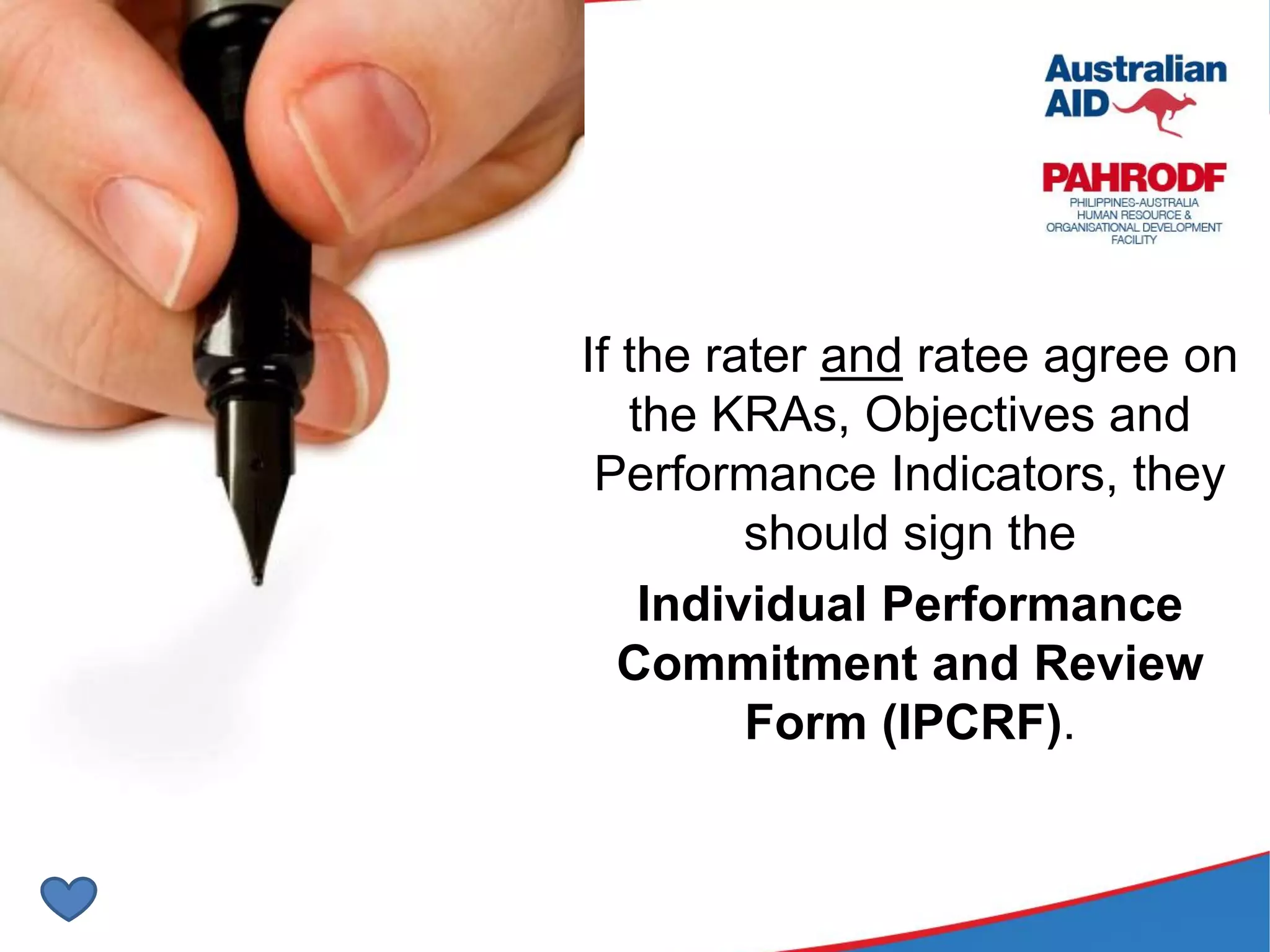 Exercise
If the rater and ratee agree on
the KRAs, Objectives and
Performance Indicators, they
should sign the
Individual Performance
Commitment and Review
Form (IPCRF).
 