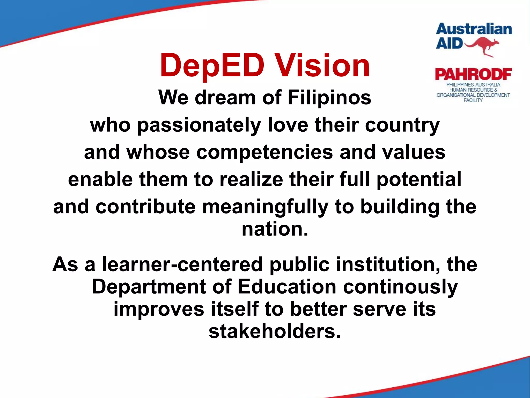 DepED Vision
We dream of Filipinos
who passionately love their country
and whose competencies and values
enable them to realize their full potential
and contribute meaningfully to building the
nation.
As a learner-centered public institution, the
Department of Education continously
improves itself to better serve its
stakeholders.
 