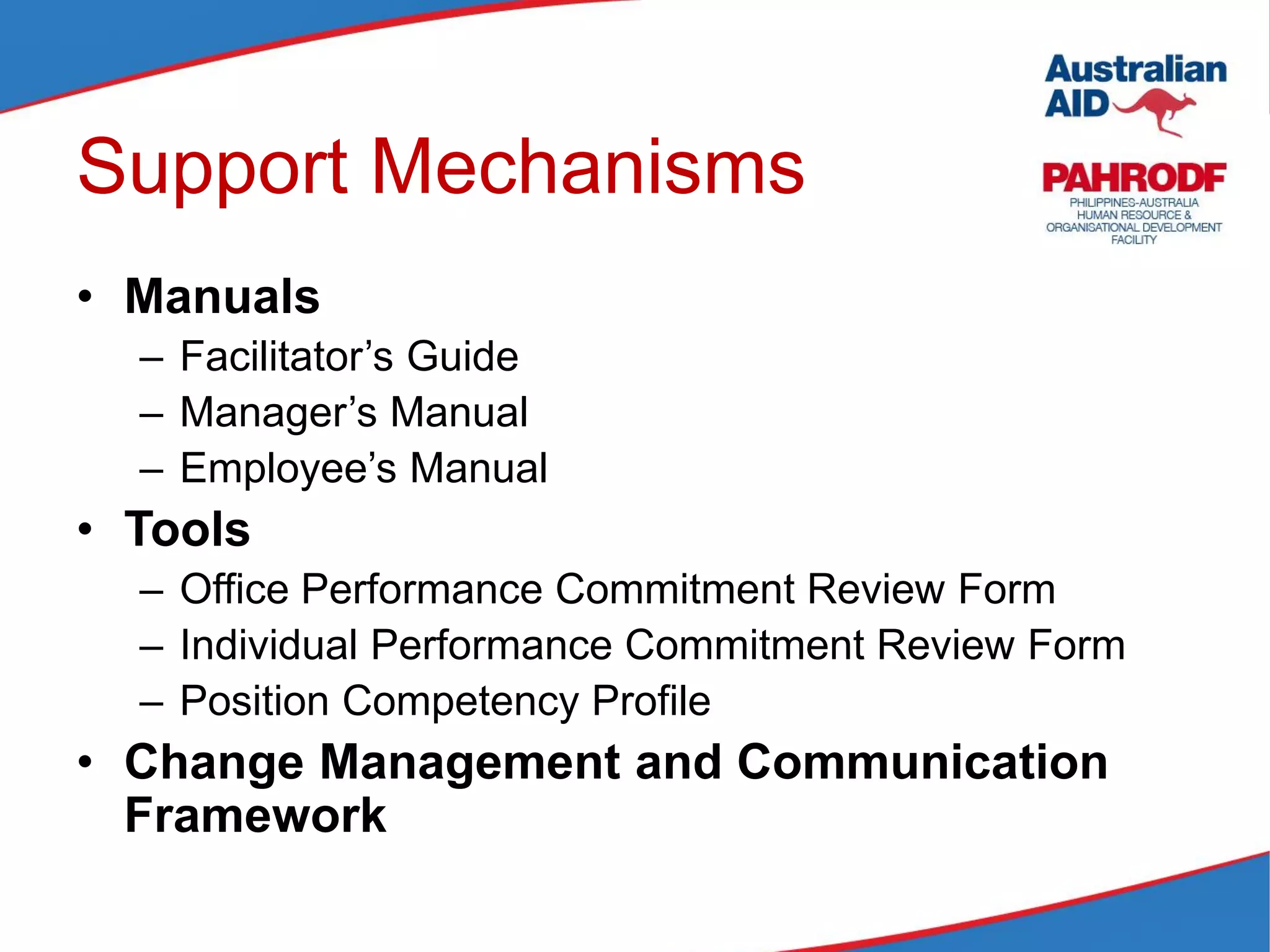 Support Mechanisms
• Manuals
– Facilitator’s Guide
– Manager’s Manual
– Employee’s Manual
• Tools
– Office Performance Commitment Review Form
– Individual Performance Commitment Review Form
– Position Competency Profile
• Change Management and Communication
Framework
 