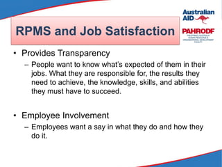 • Provides Transparency
– People want to know what’s expected of them in their
jobs. What they are responsible for, the results they
need to achieve, the knowledge, skills, and abilities
they must have to succeed.
• Employee Involvement
– Employees want a say in what they do and how they
do it.
RPMS and Job Satisfaction
 