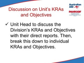 Discussion on Unit’s KRAs
and Objectives
 Unit Head to discuss the
Division’s KRAs and Objectives
with their direct reports. Then,
break this down to individual
KRAs and Objectives.
 