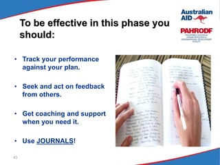 43
To be effective in this phase you
should:
• Track your performance
against your plan.
• Seek and act on feedback
from others.
• Get coaching and support
when you need it.
• Use JOURNALS!
 
