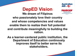DepED Vision
We dream of Filipinos
who passionately love their country
and whose competencies and values
enable them to realize their full potential
and contribute meaningfully to building the
nation.
As a learner-centered public institution, the
Department of Education continously
improves itself to better serve its
stakeholders.
 