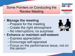 55
Some Pointers on Conducting the
Review Meeting
• Manage the meeting
–Prepare for the meeting
–Create the right atmosphere
–No interruptions; no surprises
• Enhance or maintain self-esteem
–Express appreciation
–Encourage self-appraisal
–Focus on the performance issue, not on
the person
 