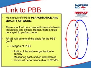 Link to PBB
• Main focus of PPB is PERFORMANCE AND
QUALITY OF WORK.
• There shouldn’t be a competitiveness between
individuals and offices. Rather, there should
be a spirit to perform better.
• RPMS will be one of the basis for the PBB
grant.
– 3 stages of PBB
• Ability of the entire organization to
comply
• Measuring each unit on deliverables
• Individual performance (link of RPMS)
 