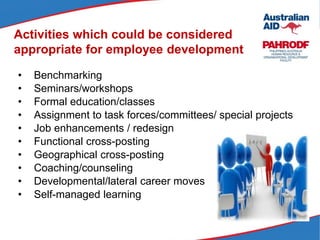 Activities which could be considered
appropriate for employee development
• Benchmarking
• Seminars/workshops
• Formal education/classes
• Assignment to task forces/committees/ special projects
• Job enhancements / redesign
• Functional cross-posting
• Geographical cross-posting
• Coaching/counseling
• Developmental/lateral career moves
• Self-managed learning
 