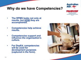 24
• The RPMS looks not only at
results, but HOW they are
accomplished.
• Competencies help achieve
results.
• Competencies support and
influence the organization’s
culture.
• For DepEd, competencies
will be used for
development purposes
(captured in the form).
Why do we have Competencies?
 