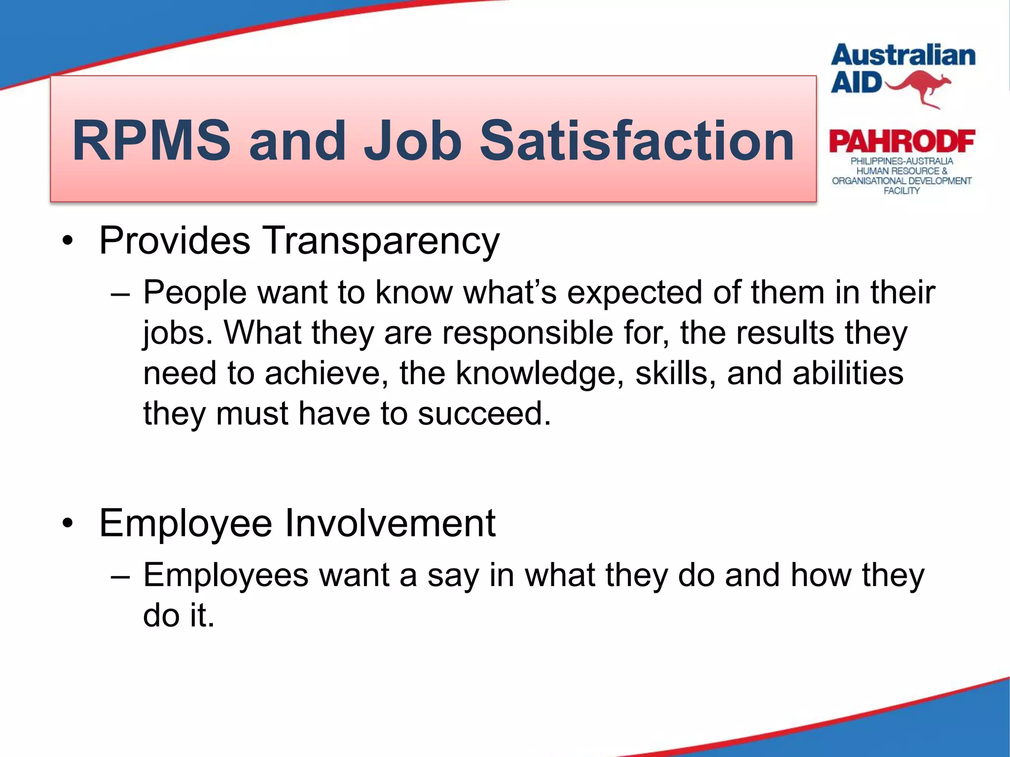 • Provides Transparency
– People want to know what’s expected of them in their
jobs. What they are responsible for, the results they
need to achieve, the knowledge, skills, and abilities
they must have to succeed.
• Employee Involvement
– Employees want a say in what they do and how they
do it.
RPMS and Job Satisfaction
 