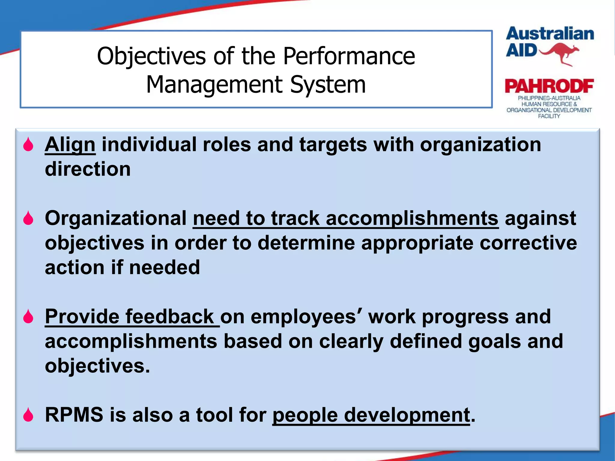  Align individual roles and targets with organization
direction
 Organizational need to track accomplishments against
objectives in order to determine appropriate corrective
action if needed
 Provide feedback on employees’ work progress and
accomplishments based on clearly defined goals and
objectives.
 RPMS is also a tool for people development.
Objectives of the Performance
Management System
 