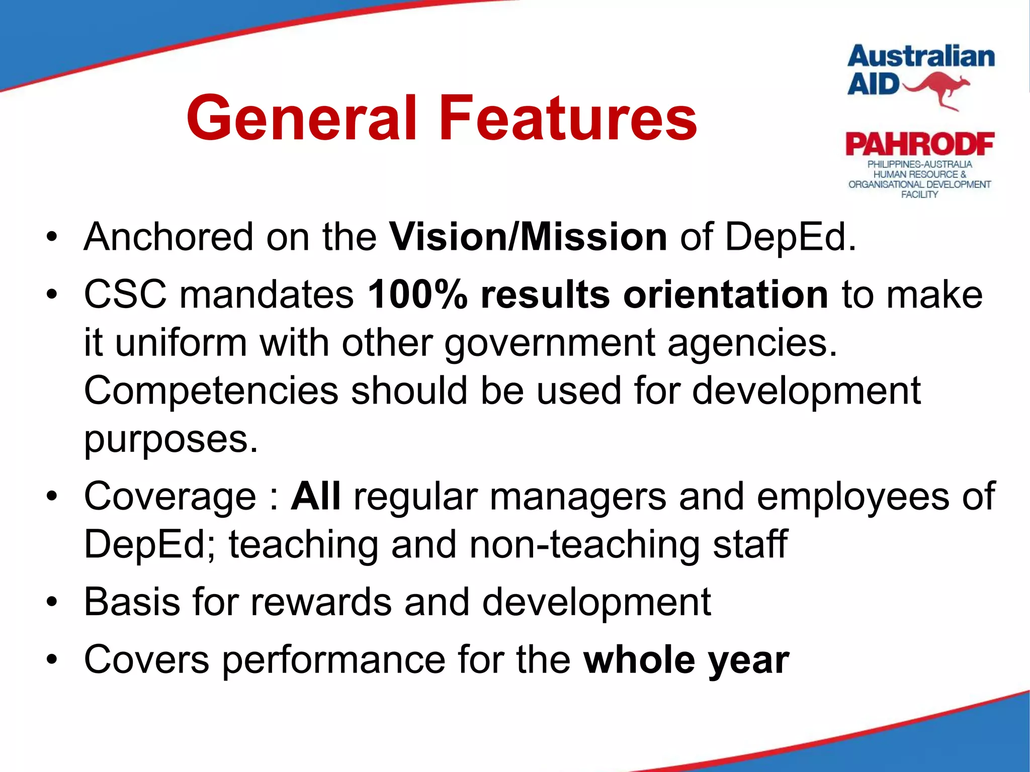 General Features
• Anchored on the Vision/Mission of DepEd.
• CSC mandates 100% results orientation to make
it uniform with other government agencies.
Competencies should be used for development
purposes.
• Coverage : All regular managers and employees of
DepEd; teaching and non-teaching staff
• Basis for rewards and development
• Covers performance for the whole year
 