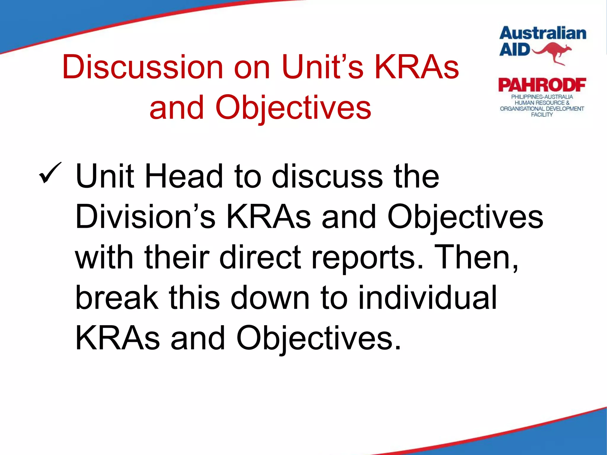 Discussion on Unit’s KRAs
and Objectives
 Unit Head to discuss the
Division’s KRAs and Objectives
with their direct reports. Then,
break this down to individual
KRAs and Objectives.
 