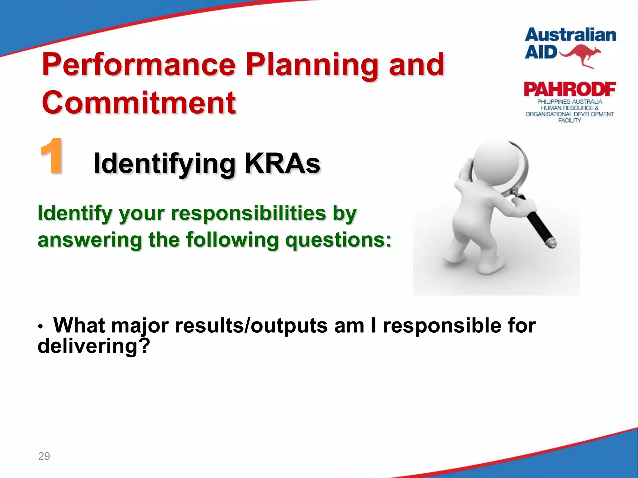 29
Performance Planning and
Commitment
1 Identifying KRAs
Identify your responsibilities by
answering the following questions:
• What major results/outputs am I responsible for
delivering?
 