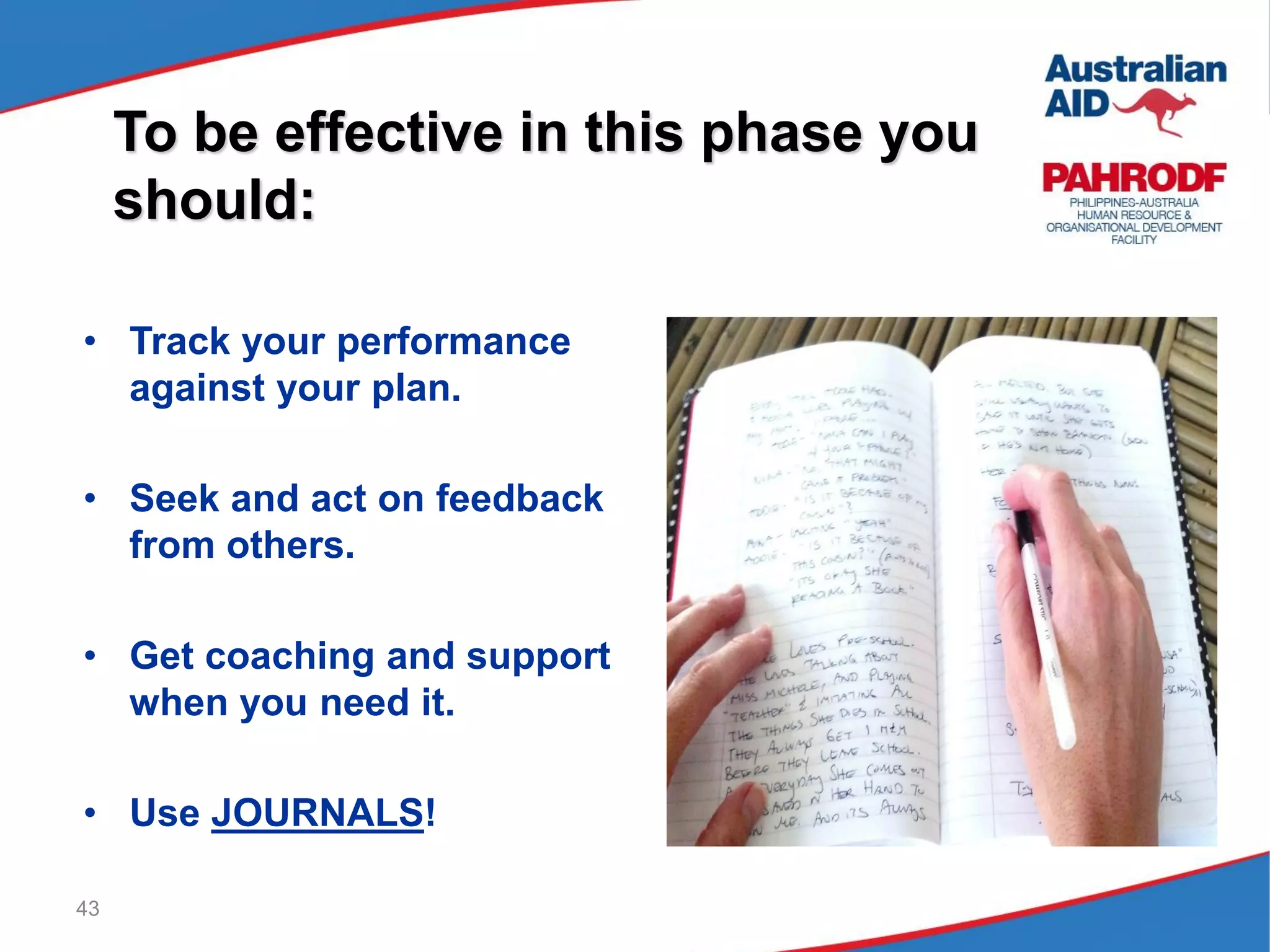 43
To be effective in this phase you
should:
• Track your performance
against your plan.
• Seek and act on feedback
from others.
• Get coaching and support
when you need it.
• Use JOURNALS!
 