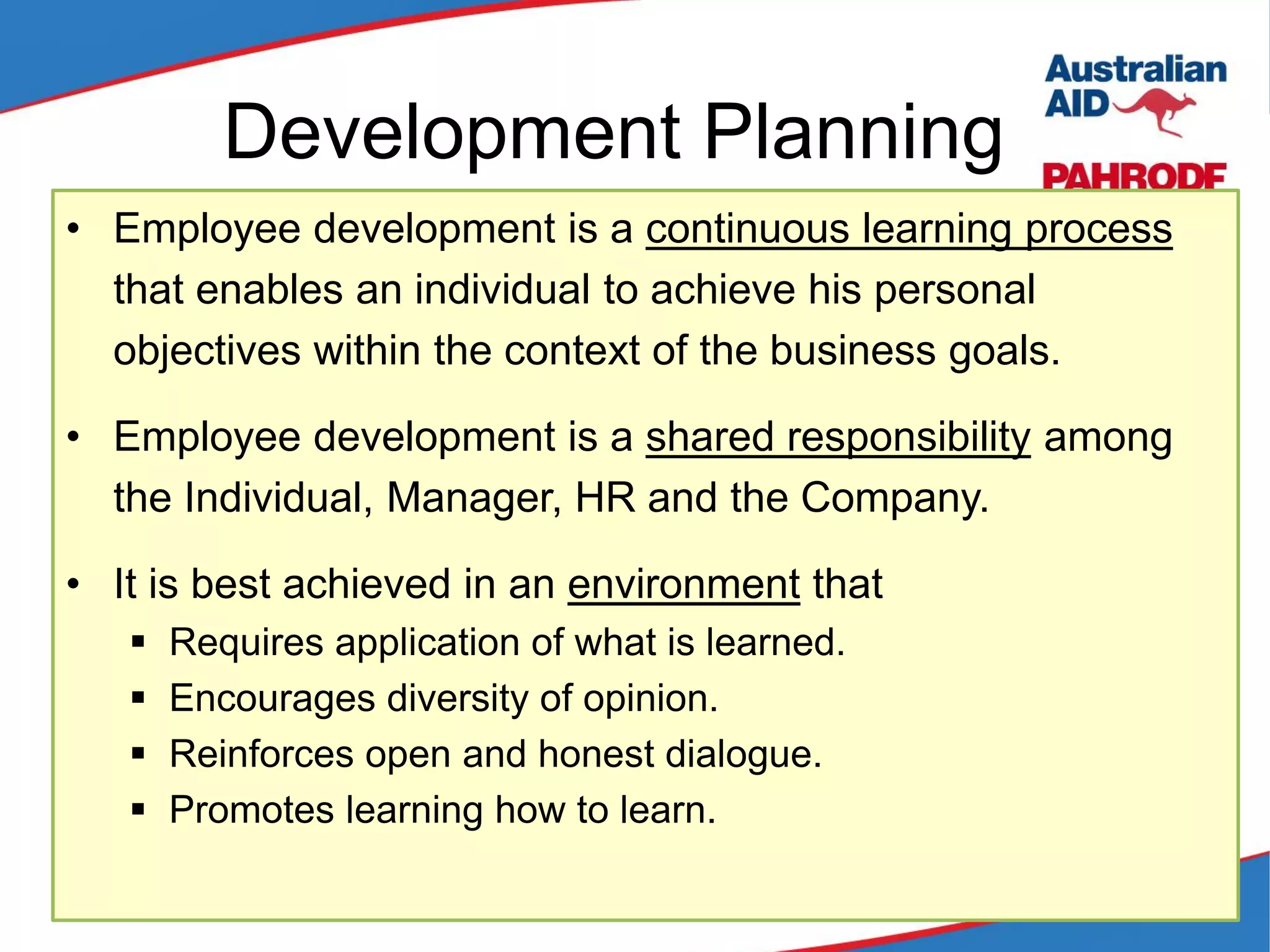 Development Planning
• Employee development is a continuous learning process
that enables an individual to achieve his personal
objectives within the context of the business goals.
• Employee development is a shared responsibility among
the Individual, Manager, HR and the Company.
• It is best achieved in an environment that
 Requires application of what is learned.
 Encourages diversity of opinion.
 Reinforces open and honest dialogue.
 Promotes learning how to learn.
 