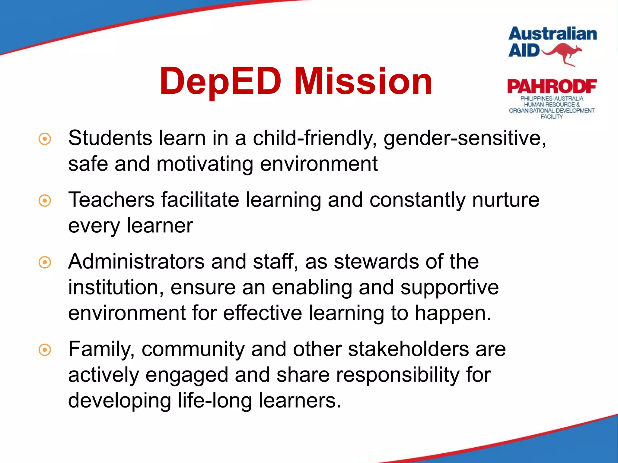 DepED Mission
 Students learn in a child-friendly, gender-sensitive,
safe and motivating environment
 Teachers facilitate learning and constantly nurture
every learner
 Administrators and staff, as stewards of the
institution, ensure an enabling and supportive
environment for effective learning to happen.
 Family, community and other stakeholders are
actively engaged and share responsibility for
developing life-long learners.
 