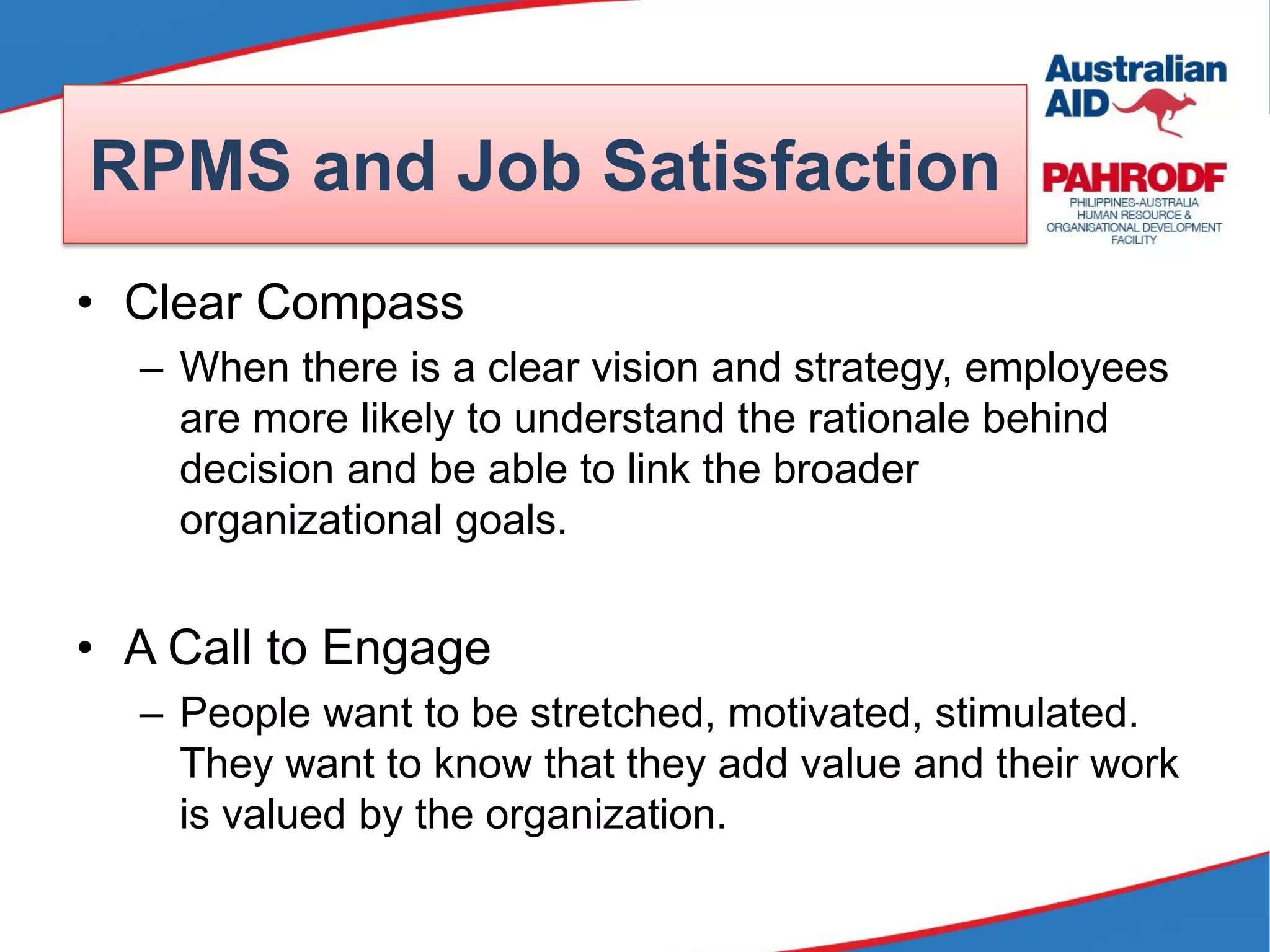 RPMS and Job Satisfaction
• Clear Compass
– When there is a clear vision and strategy, employees
are more likely to understand the rationale behind
decision and be able to link the broader
organizational goals.
• A Call to Engage
– People want to be stretched, motivated, stimulated.
They want to know that they add value and their work
is valued by the organization.
 