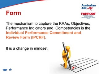 Form
The mechanism to capture the KRAs, Objectives,
Performance Indicators and Competencies is the
Individual Performance Commitment and
Review Form (IPCRF).
It is a change in mindset!
 