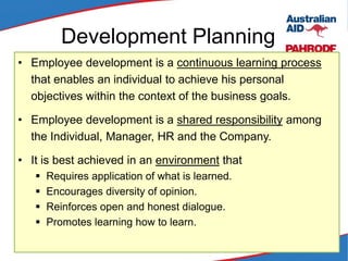 Development Planning
• Employee development is a continuous learning process
that enables an individual to achieve his personal
objectives within the context of the business goals.
• Employee development is a shared responsibility among
the Individual, Manager, HR and the Company.
• It is best achieved in an environment that
 Requires application of what is learned.
 Encourages diversity of opinion.
 Reinforces open and honest dialogue.
 Promotes learning how to learn.
 