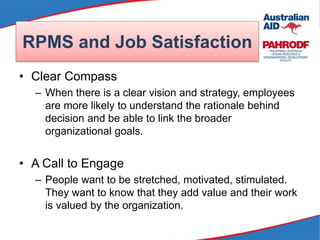RPMS and Job Satisfaction
• Clear Compass
– When there is a clear vision and strategy, employees
are more likely to understand the rationale behind
decision and be able to link the broader
organizational goals.
• A Call to Engage
– People want to be stretched, motivated, stimulated.
They want to know that they add value and their work
is valued by the organization.
 