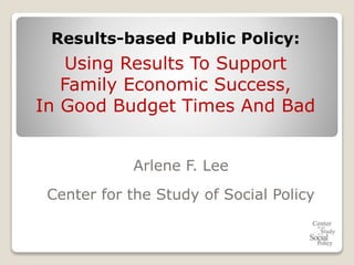 Arlene F. Lee
Center for the Study of Social Policy
Results-based Public Policy:
Using Results To Support
Family Economic Success,
In Good Budget Times And Bad
 