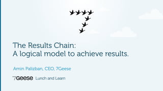 The Results Chain: 
A logical model to achieve results. 
Amin Palizban, CEO, 7Geese 
Lunch and Learn 
 