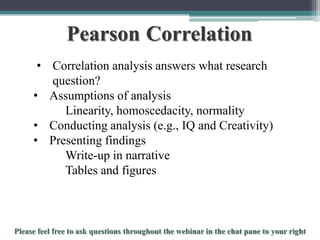 Pearson Correlation
• Correlation analysis answers what research
question?
• Assumptions of analysis
Linearity, homoscedacity, normality
• Conducting analysis (e.g., IQ and Creativity)
• Presenting findings
Write-up in narrative
Tables and figures

To schedule a consultation call 877-437-8622 or email Info@StatisticsSolutions.com

 