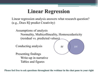 Linear Regression
Linear regression analysis answers what research question?
(e.g., Does IQ predict Creativity)
Assumptions of analysis
Normality, Multicollineality, Homoscedasticity
(residual vs. predicted values)
Conducting analysis

IV

DV

Presenting findings
Write-up in narrative
Tables and figures
To schedule a consultation call 877-437-8622 or email Info@StatisticsSolutions.com

 