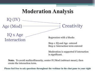 Moderation Analysis
IQ (IV)
Age (Mod)
IQ x Age
Interaction

Creativity
Regression with 2 blocks
Step 1: IQ and Age entered
Step 2: Interaction term entered
Moderation is supported if interaction
is significant.

Note. To avoid multicollinearity, center IV/Mod (subtract mean), then
create the interaction term.

To schedule a consultation call 877-437-8622 or email Info@StatisticsSolutions.com

 
