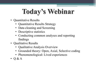 Today’s Webinar
• Quantitative Results
• Quantitative Results Strategy
• Data cleaning and Screening
• Descriptive statistics
• Conducting common analyses and reporting
findings
• Qualitative Results
• Qualitative Analysis Overview
• Grounded theory: Open, Axial, Selective coding
• Phenomenological: Lived experiences
• Q &A
To schedule a consultation call 877-437-8622 or email Info@StatisticsSolutions.com

 