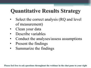 Quantitative Results Strategy
•

•
•
•
•
•

Select the correct analysis (RQ and level
of measurement)
Clean your data
Describe variables
Conduct the analyses/assess assumptions
Present the findings
Summarize the findings

To schedule a consultation call 877-437-8622 or email Info@StatisticsSolutions.com

 