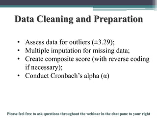 Data Cleaning and Preparation
• Assess data for outliers (±3.29);
• Multiple imputation for missing data;
• Create composite score (with reverse coding
if necessary);
• Conduct Cronbach’s alpha (α)

To schedule a consultation call 877-437-8622 or email Info@StatisticsSolutions.com

 
