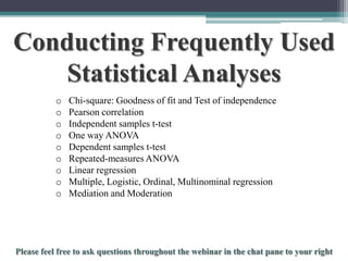 Conducting Frequently Used
Statistical Analyses
o
o
o
o
o
o
o
o
o

Chi-square: Goodness of fit and Test of independence
Pearson correlation
Independent samples t-test
One way ANOVA
Dependent samples t-test
Repeated-measures ANOVA
Linear regression
Multiple, Logistic, Ordinal, Multinominal regression
Mediation and Moderation

To schedule a consultation call 877-437-8622 or email Info@StatisticsSolutions.com

 