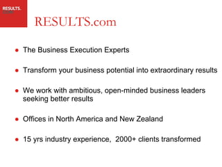 RESULTS.com The Business Execution Experts Transform your business potential into extraordinary results We work with ambitious, open-minded business leaders seeking better results Offices in North America and New Zealand 15 yrs industry experience,  2000+ clients transformed 