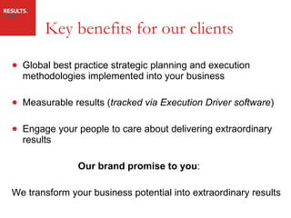 Key benefits for our clients Global best practice strategic planning and execution methodologies implemented into your business Measurable results ( tracked via Execution Driver software ) Engage your people to care about delivering extraordinary results   Our brand promise to you : We transform your business potential into extraordinary results 